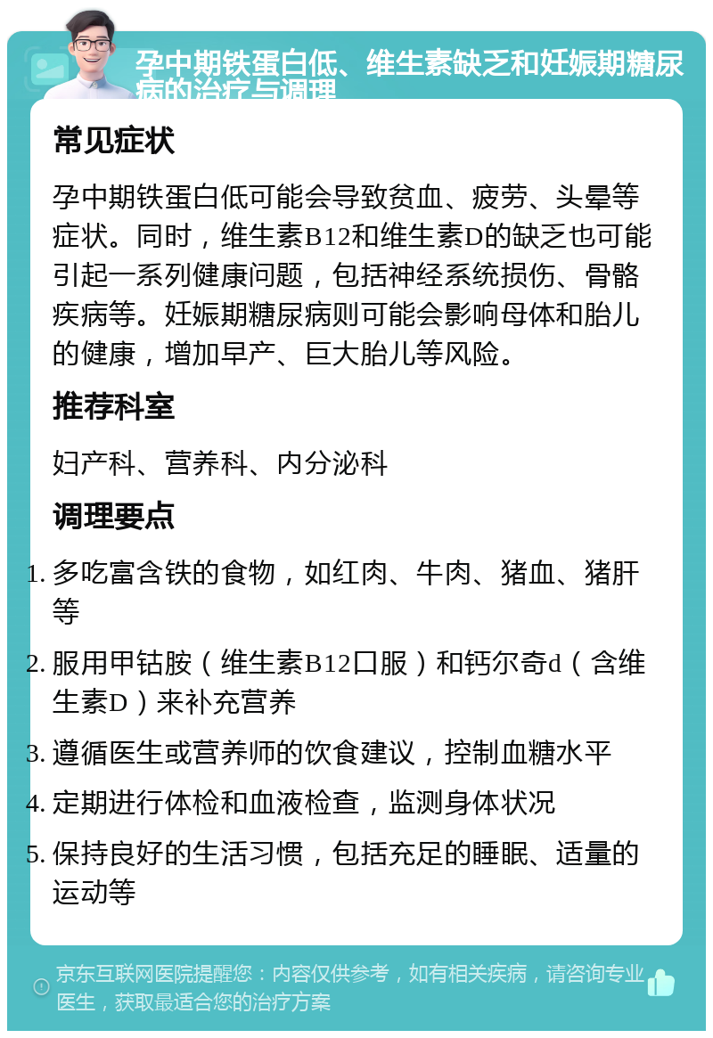 孕中期铁蛋白低、维生素缺乏和妊娠期糖尿病的治疗与调理 常见症状 孕中期铁蛋白低可能会导致贫血、疲劳、头晕等症状。同时，维生素B12和维生素D的缺乏也可能引起一系列健康问题，包括神经系统损伤、骨骼疾病等。妊娠期糖尿病则可能会影响母体和胎儿的健康，增加早产、巨大胎儿等风险。 推荐科室 妇产科、营养科、内分泌科 调理要点 多吃富含铁的食物，如红肉、牛肉、猪血、猪肝等 服用甲钴胺（维生素B12口服）和钙尔奇d（含维生素D）来补充营养 遵循医生或营养师的饮食建议，控制血糖水平 定期进行体检和血液检查，监测身体状况 保持良好的生活习惯，包括充足的睡眠、适量的运动等