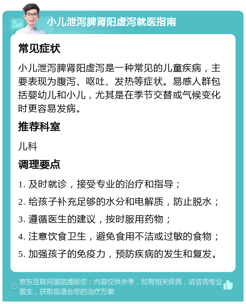 小儿泄泻脾肾阳虚泻就医指南 常见症状 小儿泄泻脾肾阳虚泻是一种常见的儿童疾病，主要表现为腹泻、呕吐、发热等症状。易感人群包括婴幼儿和小儿，尤其是在季节交替或气候变化时更容易发病。 推荐科室 儿科 调理要点 1. 及时就诊，接受专业的治疗和指导； 2. 给孩子补充足够的水分和电解质，防止脱水； 3. 遵循医生的建议，按时服用药物； 4. 注意饮食卫生，避免食用不洁或过敏的食物； 5. 加强孩子的免疫力，预防疾病的发生和复发。