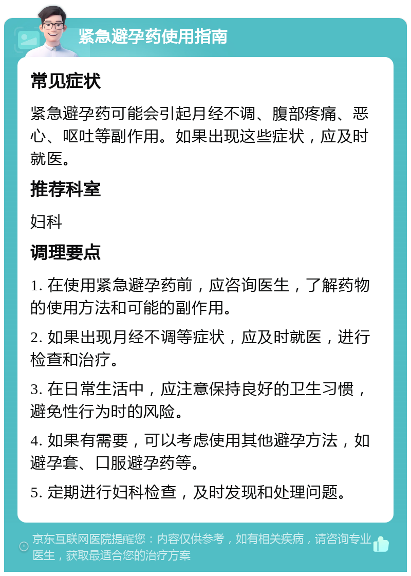 紧急避孕药使用指南 常见症状 紧急避孕药可能会引起月经不调、腹部疼痛、恶心、呕吐等副作用。如果出现这些症状，应及时就医。 推荐科室 妇科 调理要点 1. 在使用紧急避孕药前，应咨询医生，了解药物的使用方法和可能的副作用。 2. 如果出现月经不调等症状，应及时就医，进行检查和治疗。 3. 在日常生活中，应注意保持良好的卫生习惯，避免性行为时的风险。 4. 如果有需要，可以考虑使用其他避孕方法，如避孕套、口服避孕药等。 5. 定期进行妇科检查，及时发现和处理问题。