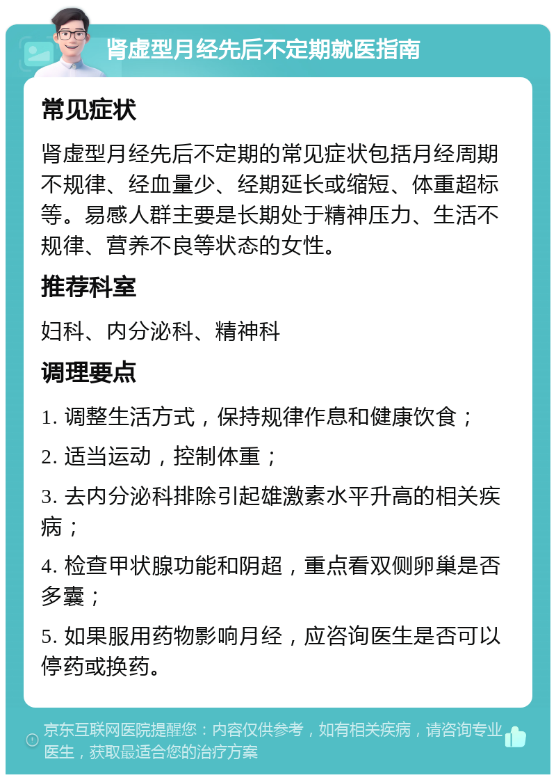 肾虚型月经先后不定期就医指南 常见症状 肾虚型月经先后不定期的常见症状包括月经周期不规律、经血量少、经期延长或缩短、体重超标等。易感人群主要是长期处于精神压力、生活不规律、营养不良等状态的女性。 推荐科室 妇科、内分泌科、精神科 调理要点 1. 调整生活方式，保持规律作息和健康饮食； 2. 适当运动，控制体重； 3. 去内分泌科排除引起雄激素水平升高的相关疾病； 4. 检查甲状腺功能和阴超，重点看双侧卵巢是否多囊； 5. 如果服用药物影响月经，应咨询医生是否可以停药或换药。