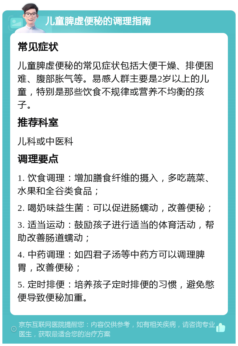 儿童脾虚便秘的调理指南 常见症状 儿童脾虚便秘的常见症状包括大便干燥、排便困难、腹部胀气等。易感人群主要是2岁以上的儿童，特别是那些饮食不规律或营养不均衡的孩子。 推荐科室 儿科或中医科 调理要点 1. 饮食调理：增加膳食纤维的摄入，多吃蔬菜、水果和全谷类食品； 2. 喝奶味益生菌：可以促进肠蠕动，改善便秘； 3. 适当运动：鼓励孩子进行适当的体育活动，帮助改善肠道蠕动； 4. 中药调理：如四君子汤等中药方可以调理脾胃，改善便秘； 5. 定时排便：培养孩子定时排便的习惯，避免憋便导致便秘加重。