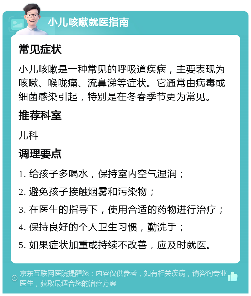 小儿咳嗽就医指南 常见症状 小儿咳嗽是一种常见的呼吸道疾病，主要表现为咳嗽、喉咙痛、流鼻涕等症状。它通常由病毒或细菌感染引起，特别是在冬春季节更为常见。 推荐科室 儿科 调理要点 1. 给孩子多喝水，保持室内空气湿润； 2. 避免孩子接触烟雾和污染物； 3. 在医生的指导下，使用合适的药物进行治疗； 4. 保持良好的个人卫生习惯，勤洗手； 5. 如果症状加重或持续不改善，应及时就医。