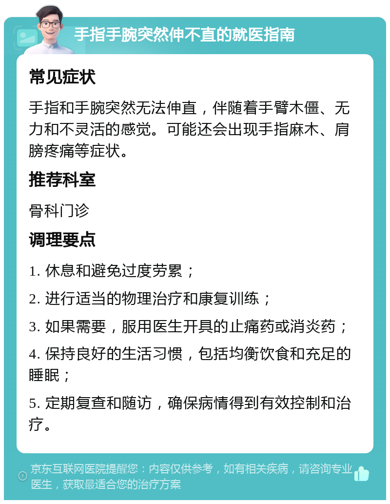 手指手腕突然伸不直的就医指南 常见症状 手指和手腕突然无法伸直，伴随着手臂木僵、无力和不灵活的感觉。可能还会出现手指麻木、肩膀疼痛等症状。 推荐科室 骨科门诊 调理要点 1. 休息和避免过度劳累； 2. 进行适当的物理治疗和康复训练； 3. 如果需要，服用医生开具的止痛药或消炎药； 4. 保持良好的生活习惯，包括均衡饮食和充足的睡眠； 5. 定期复查和随访，确保病情得到有效控制和治疗。