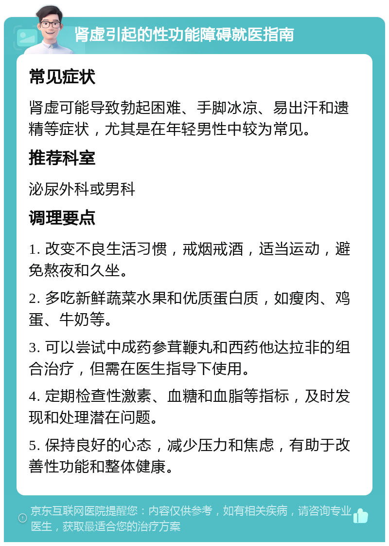 肾虚引起的性功能障碍就医指南 常见症状 肾虚可能导致勃起困难、手脚冰凉、易出汗和遗精等症状，尤其是在年轻男性中较为常见。 推荐科室 泌尿外科或男科 调理要点 1. 改变不良生活习惯，戒烟戒酒，适当运动，避免熬夜和久坐。 2. 多吃新鲜蔬菜水果和优质蛋白质，如瘦肉、鸡蛋、牛奶等。 3. 可以尝试中成药参茸鞭丸和西药他达拉非的组合治疗，但需在医生指导下使用。 4. 定期检查性激素、血糖和血脂等指标，及时发现和处理潜在问题。 5. 保持良好的心态，减少压力和焦虑，有助于改善性功能和整体健康。