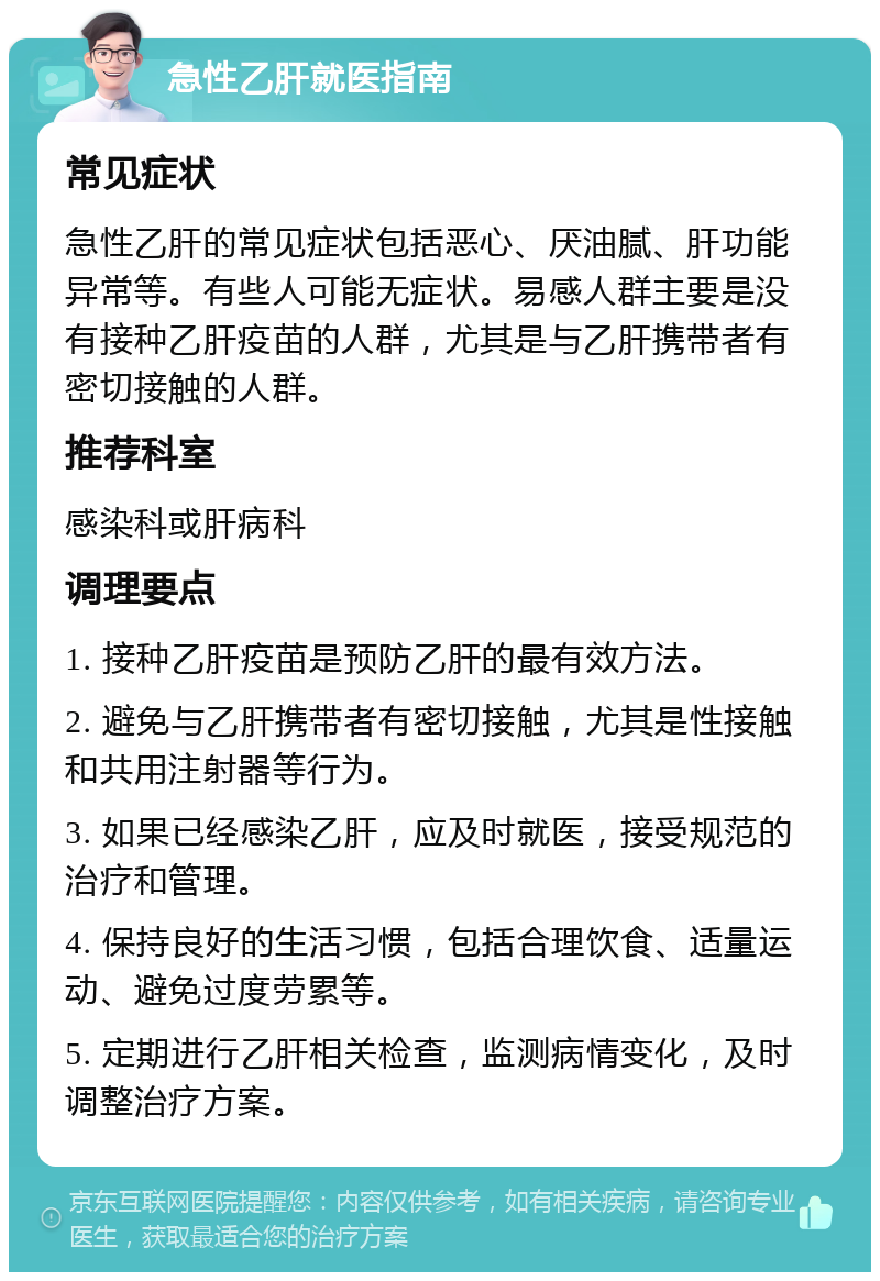 急性乙肝就医指南 常见症状 急性乙肝的常见症状包括恶心、厌油腻、肝功能异常等。有些人可能无症状。易感人群主要是没有接种乙肝疫苗的人群，尤其是与乙肝携带者有密切接触的人群。 推荐科室 感染科或肝病科 调理要点 1. 接种乙肝疫苗是预防乙肝的最有效方法。 2. 避免与乙肝携带者有密切接触，尤其是性接触和共用注射器等行为。 3. 如果已经感染乙肝，应及时就医，接受规范的治疗和管理。 4. 保持良好的生活习惯，包括合理饮食、适量运动、避免过度劳累等。 5. 定期进行乙肝相关检查，监测病情变化，及时调整治疗方案。