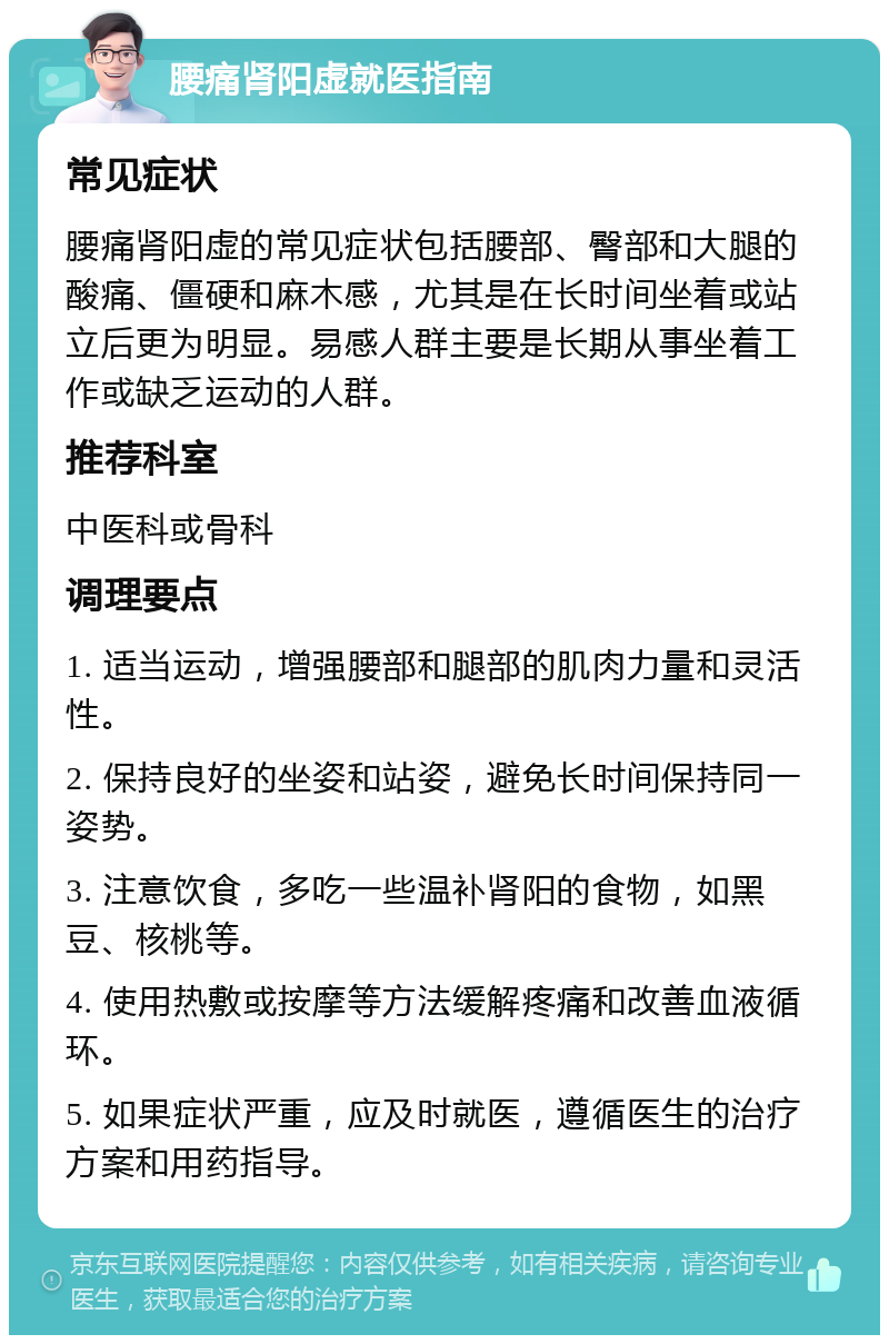 腰痛肾阳虚就医指南 常见症状 腰痛肾阳虚的常见症状包括腰部、臀部和大腿的酸痛、僵硬和麻木感，尤其是在长时间坐着或站立后更为明显。易感人群主要是长期从事坐着工作或缺乏运动的人群。 推荐科室 中医科或骨科 调理要点 1. 适当运动，增强腰部和腿部的肌肉力量和灵活性。 2. 保持良好的坐姿和站姿，避免长时间保持同一姿势。 3. 注意饮食，多吃一些温补肾阳的食物，如黑豆、核桃等。 4. 使用热敷或按摩等方法缓解疼痛和改善血液循环。 5. 如果症状严重，应及时就医，遵循医生的治疗方案和用药指导。