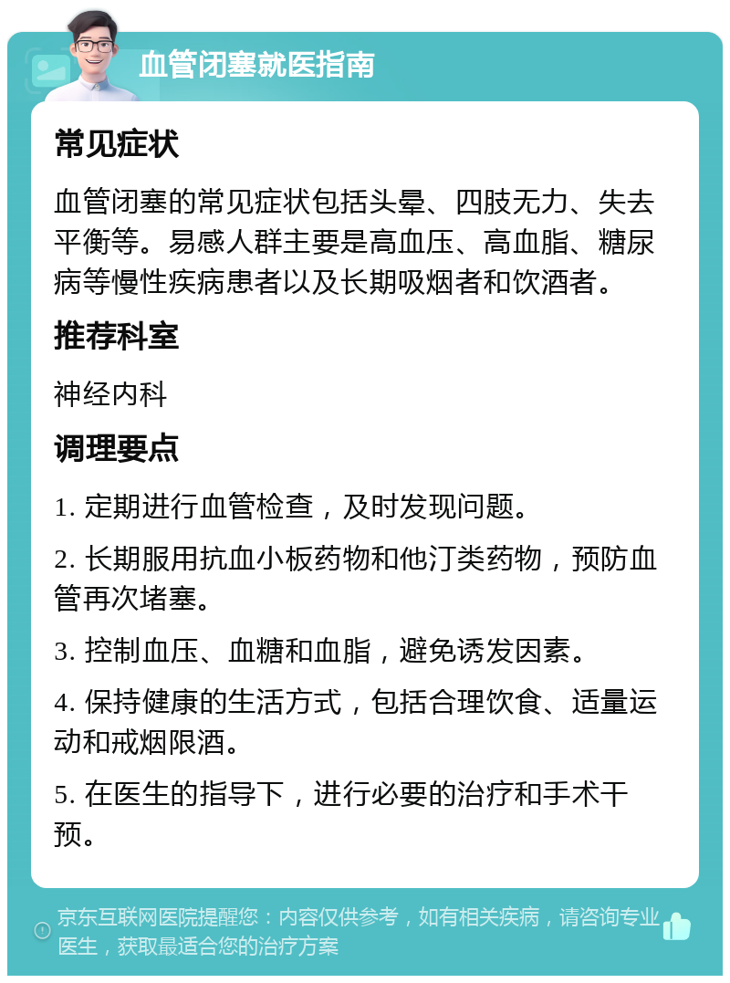 血管闭塞就医指南 常见症状 血管闭塞的常见症状包括头晕、四肢无力、失去平衡等。易感人群主要是高血压、高血脂、糖尿病等慢性疾病患者以及长期吸烟者和饮酒者。 推荐科室 神经内科 调理要点 1. 定期进行血管检查，及时发现问题。 2. 长期服用抗血小板药物和他汀类药物，预防血管再次堵塞。 3. 控制血压、血糖和血脂，避免诱发因素。 4. 保持健康的生活方式，包括合理饮食、适量运动和戒烟限酒。 5. 在医生的指导下，进行必要的治疗和手术干预。