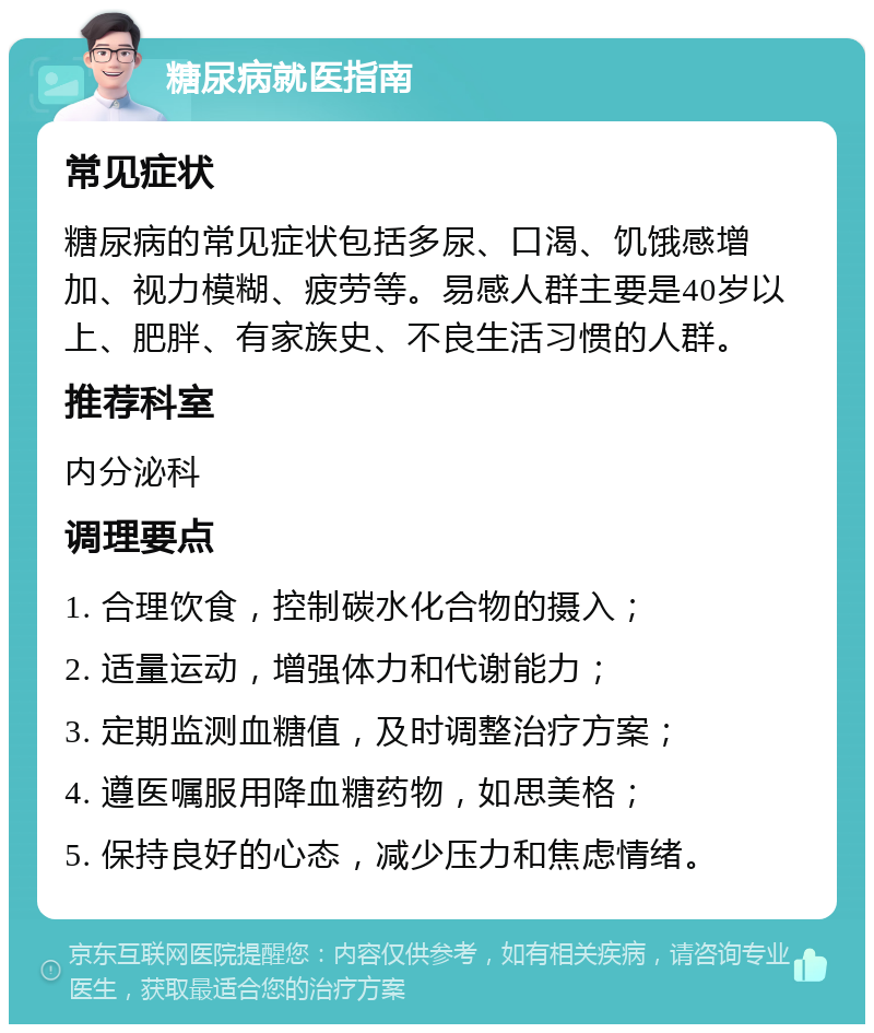 糖尿病就医指南 常见症状 糖尿病的常见症状包括多尿、口渴、饥饿感增加、视力模糊、疲劳等。易感人群主要是40岁以上、肥胖、有家族史、不良生活习惯的人群。 推荐科室 内分泌科 调理要点 1. 合理饮食，控制碳水化合物的摄入； 2. 适量运动，增强体力和代谢能力； 3. 定期监测血糖值，及时调整治疗方案； 4. 遵医嘱服用降血糖药物，如思美格； 5. 保持良好的心态，减少压力和焦虑情绪。