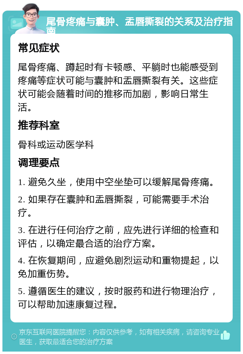 尾骨疼痛与囊肿、盂唇撕裂的关系及治疗指南 常见症状 尾骨疼痛、蹲起时有卡顿感、平躺时也能感受到疼痛等症状可能与囊肿和盂唇撕裂有关。这些症状可能会随着时间的推移而加剧，影响日常生活。 推荐科室 骨科或运动医学科 调理要点 1. 避免久坐，使用中空坐垫可以缓解尾骨疼痛。 2. 如果存在囊肿和盂唇撕裂，可能需要手术治疗。 3. 在进行任何治疗之前，应先进行详细的检查和评估，以确定最合适的治疗方案。 4. 在恢复期间，应避免剧烈运动和重物提起，以免加重伤势。 5. 遵循医生的建议，按时服药和进行物理治疗，可以帮助加速康复过程。