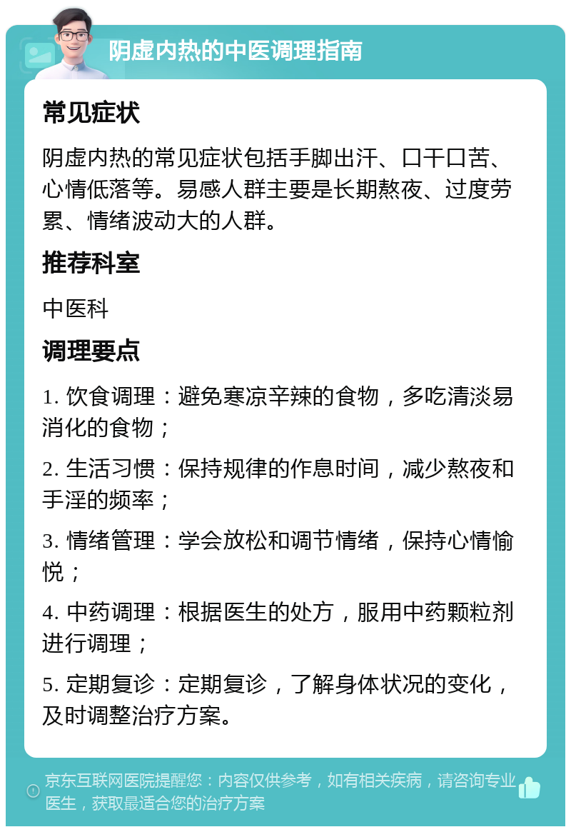 阴虚内热的中医调理指南 常见症状 阴虚内热的常见症状包括手脚出汗、口干口苦、心情低落等。易感人群主要是长期熬夜、过度劳累、情绪波动大的人群。 推荐科室 中医科 调理要点 1. 饮食调理：避免寒凉辛辣的食物，多吃清淡易消化的食物； 2. 生活习惯：保持规律的作息时间，减少熬夜和手淫的频率； 3. 情绪管理：学会放松和调节情绪，保持心情愉悦； 4. 中药调理：根据医生的处方，服用中药颗粒剂进行调理； 5. 定期复诊：定期复诊，了解身体状况的变化，及时调整治疗方案。