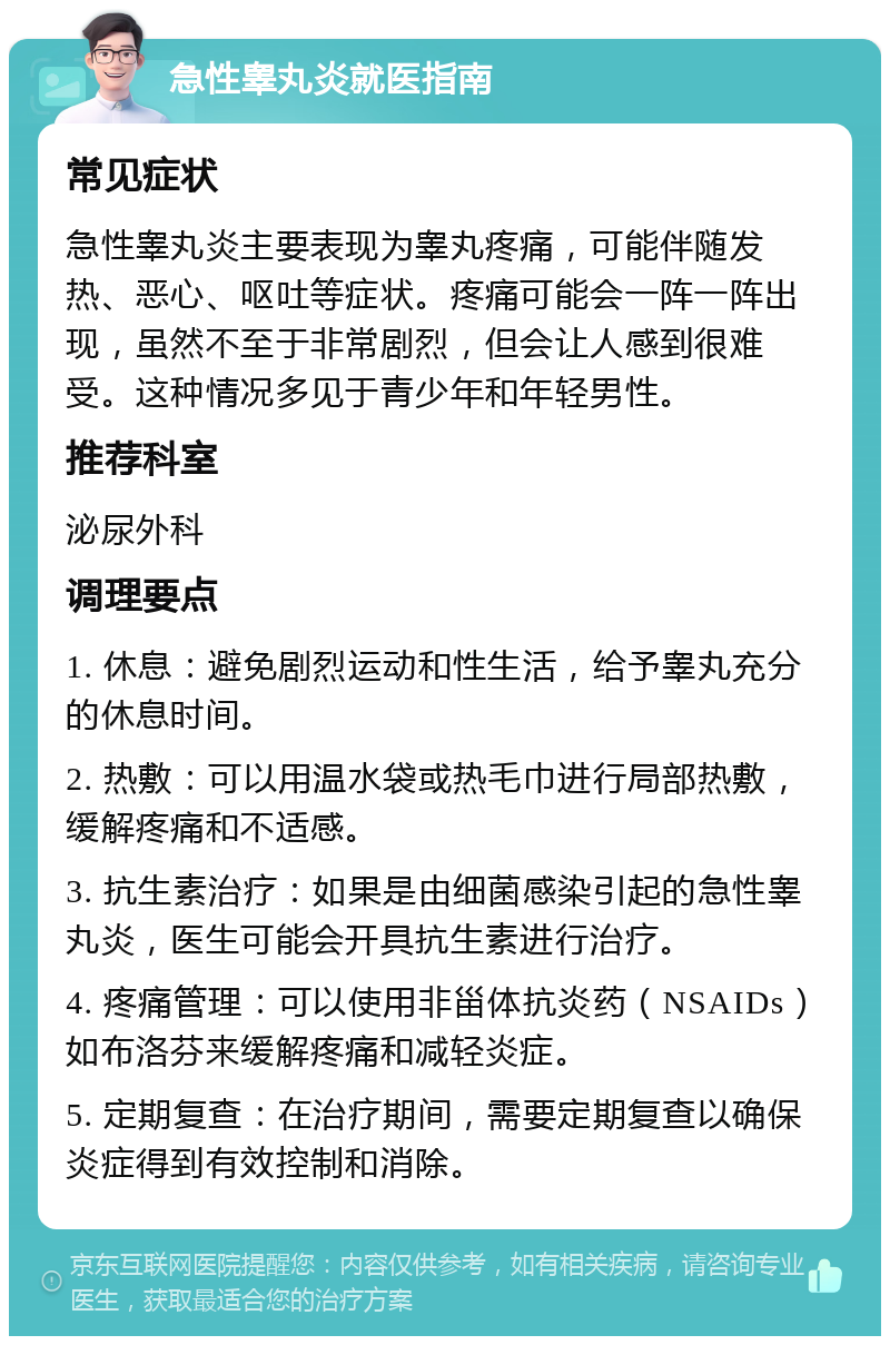 急性睾丸炎就医指南 常见症状 急性睾丸炎主要表现为睾丸疼痛，可能伴随发热、恶心、呕吐等症状。疼痛可能会一阵一阵出现，虽然不至于非常剧烈，但会让人感到很难受。这种情况多见于青少年和年轻男性。 推荐科室 泌尿外科 调理要点 1. 休息：避免剧烈运动和性生活，给予睾丸充分的休息时间。 2. 热敷：可以用温水袋或热毛巾进行局部热敷，缓解疼痛和不适感。 3. 抗生素治疗：如果是由细菌感染引起的急性睾丸炎，医生可能会开具抗生素进行治疗。 4. 疼痛管理：可以使用非甾体抗炎药（NSAIDs）如布洛芬来缓解疼痛和减轻炎症。 5. 定期复查：在治疗期间，需要定期复查以确保炎症得到有效控制和消除。