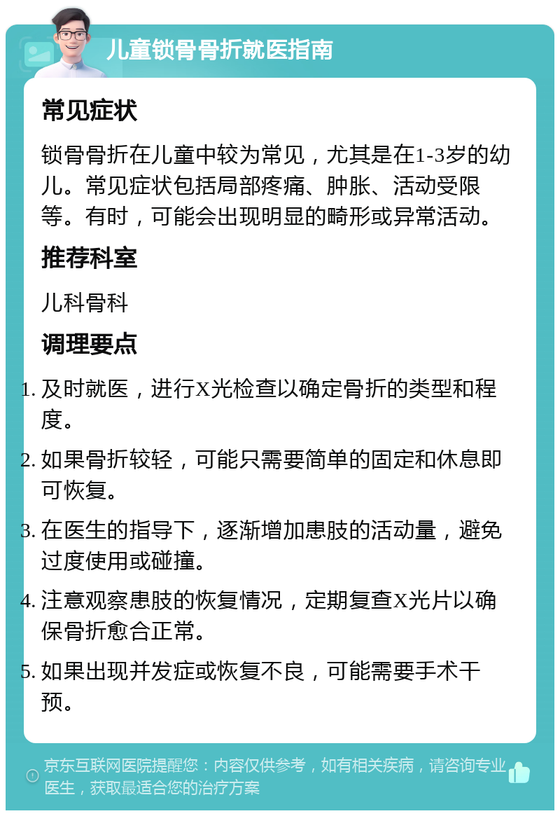 儿童锁骨骨折就医指南 常见症状 锁骨骨折在儿童中较为常见，尤其是在1-3岁的幼儿。常见症状包括局部疼痛、肿胀、活动受限等。有时，可能会出现明显的畸形或异常活动。 推荐科室 儿科骨科 调理要点 及时就医，进行X光检查以确定骨折的类型和程度。 如果骨折较轻，可能只需要简单的固定和休息即可恢复。 在医生的指导下，逐渐增加患肢的活动量，避免过度使用或碰撞。 注意观察患肢的恢复情况，定期复查X光片以确保骨折愈合正常。 如果出现并发症或恢复不良，可能需要手术干预。