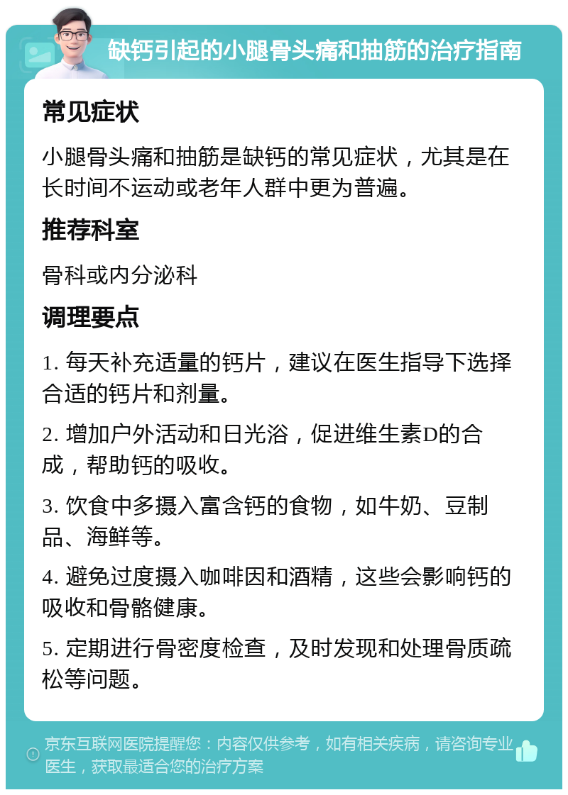 缺钙引起的小腿骨头痛和抽筋的治疗指南 常见症状 小腿骨头痛和抽筋是缺钙的常见症状，尤其是在长时间不运动或老年人群中更为普遍。 推荐科室 骨科或内分泌科 调理要点 1. 每天补充适量的钙片，建议在医生指导下选择合适的钙片和剂量。 2. 增加户外活动和日光浴，促进维生素D的合成，帮助钙的吸收。 3. 饮食中多摄入富含钙的食物，如牛奶、豆制品、海鲜等。 4. 避免过度摄入咖啡因和酒精，这些会影响钙的吸收和骨骼健康。 5. 定期进行骨密度检查，及时发现和处理骨质疏松等问题。