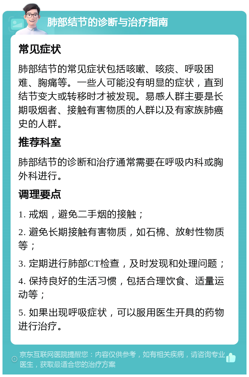 肺部结节的诊断与治疗指南 常见症状 肺部结节的常见症状包括咳嗽、咳痰、呼吸困难、胸痛等。一些人可能没有明显的症状，直到结节变大或转移时才被发现。易感人群主要是长期吸烟者、接触有害物质的人群以及有家族肺癌史的人群。 推荐科室 肺部结节的诊断和治疗通常需要在呼吸内科或胸外科进行。 调理要点 1. 戒烟，避免二手烟的接触； 2. 避免长期接触有害物质，如石棉、放射性物质等； 3. 定期进行肺部CT检查，及时发现和处理问题； 4. 保持良好的生活习惯，包括合理饮食、适量运动等； 5. 如果出现呼吸症状，可以服用医生开具的药物进行治疗。