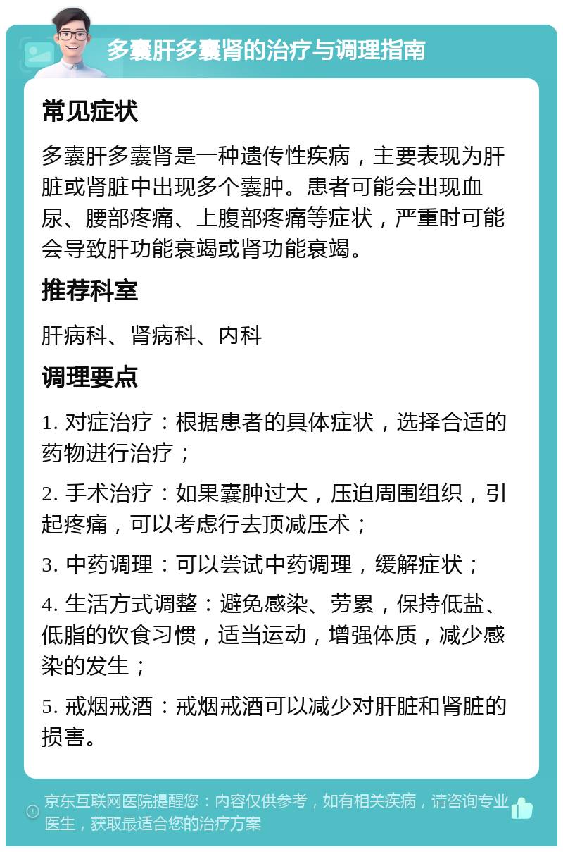 多囊肝多囊肾的治疗与调理指南 常见症状 多囊肝多囊肾是一种遗传性疾病，主要表现为肝脏或肾脏中出现多个囊肿。患者可能会出现血尿、腰部疼痛、上腹部疼痛等症状，严重时可能会导致肝功能衰竭或肾功能衰竭。 推荐科室 肝病科、肾病科、内科 调理要点 1. 对症治疗：根据患者的具体症状，选择合适的药物进行治疗； 2. 手术治疗：如果囊肿过大，压迫周围组织，引起疼痛，可以考虑行去顶减压术； 3. 中药调理：可以尝试中药调理，缓解症状； 4. 生活方式调整：避免感染、劳累，保持低盐、低脂的饮食习惯，适当运动，增强体质，减少感染的发生； 5. 戒烟戒酒：戒烟戒酒可以减少对肝脏和肾脏的损害。