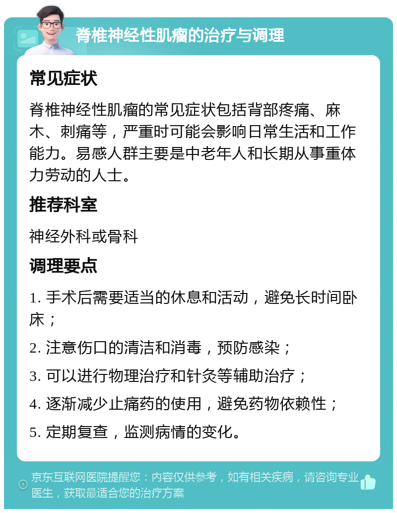 脊椎神经性肌瘤的治疗与调理 常见症状 脊椎神经性肌瘤的常见症状包括背部疼痛、麻木、刺痛等，严重时可能会影响日常生活和工作能力。易感人群主要是中老年人和长期从事重体力劳动的人士。 推荐科室 神经外科或骨科 调理要点 1. 手术后需要适当的休息和活动，避免长时间卧床； 2. 注意伤口的清洁和消毒，预防感染； 3. 可以进行物理治疗和针灸等辅助治疗； 4. 逐渐减少止痛药的使用，避免药物依赖性； 5. 定期复查，监测病情的变化。