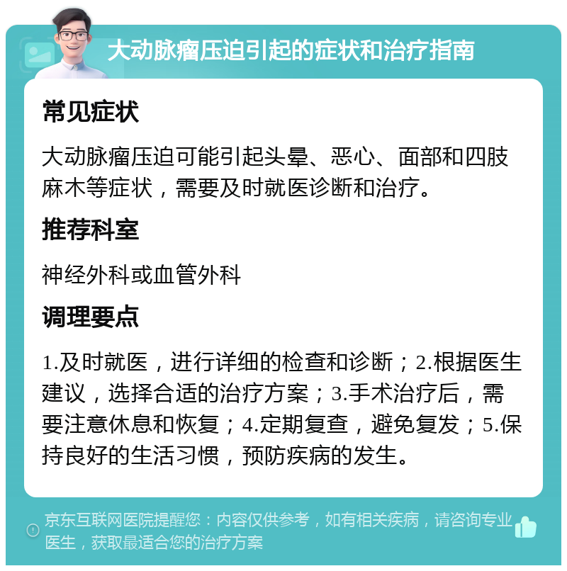 大动脉瘤压迫引起的症状和治疗指南 常见症状 大动脉瘤压迫可能引起头晕、恶心、面部和四肢麻木等症状，需要及时就医诊断和治疗。 推荐科室 神经外科或血管外科 调理要点 1.及时就医，进行详细的检查和诊断；2.根据医生建议，选择合适的治疗方案；3.手术治疗后，需要注意休息和恢复；4.定期复查，避免复发；5.保持良好的生活习惯，预防疾病的发生。