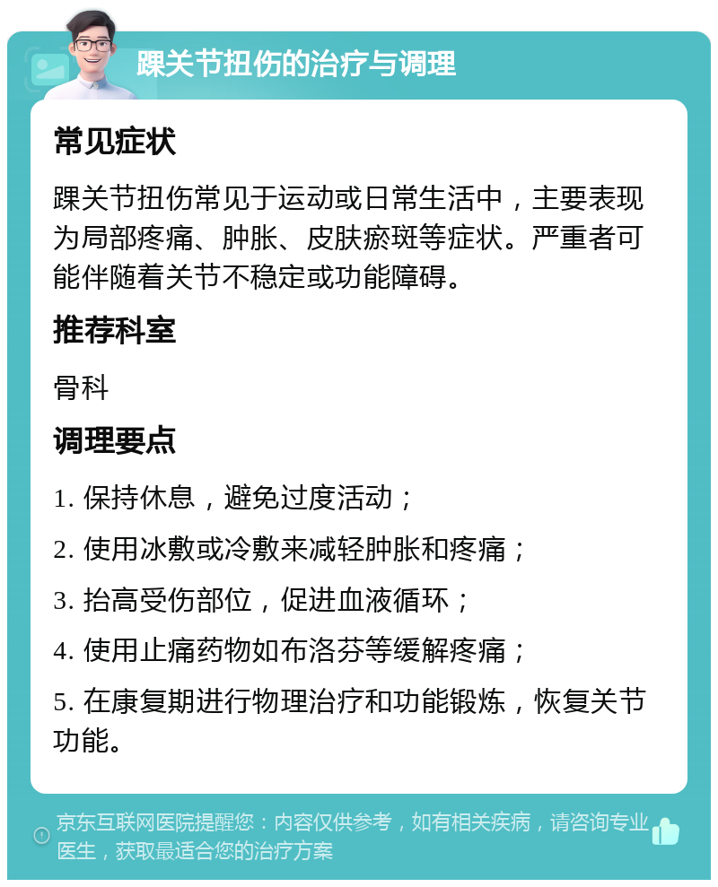 踝关节扭伤的治疗与调理 常见症状 踝关节扭伤常见于运动或日常生活中，主要表现为局部疼痛、肿胀、皮肤瘀斑等症状。严重者可能伴随着关节不稳定或功能障碍。 推荐科室 骨科 调理要点 1. 保持休息，避免过度活动； 2. 使用冰敷或冷敷来减轻肿胀和疼痛； 3. 抬高受伤部位，促进血液循环； 4. 使用止痛药物如布洛芬等缓解疼痛； 5. 在康复期进行物理治疗和功能锻炼，恢复关节功能。