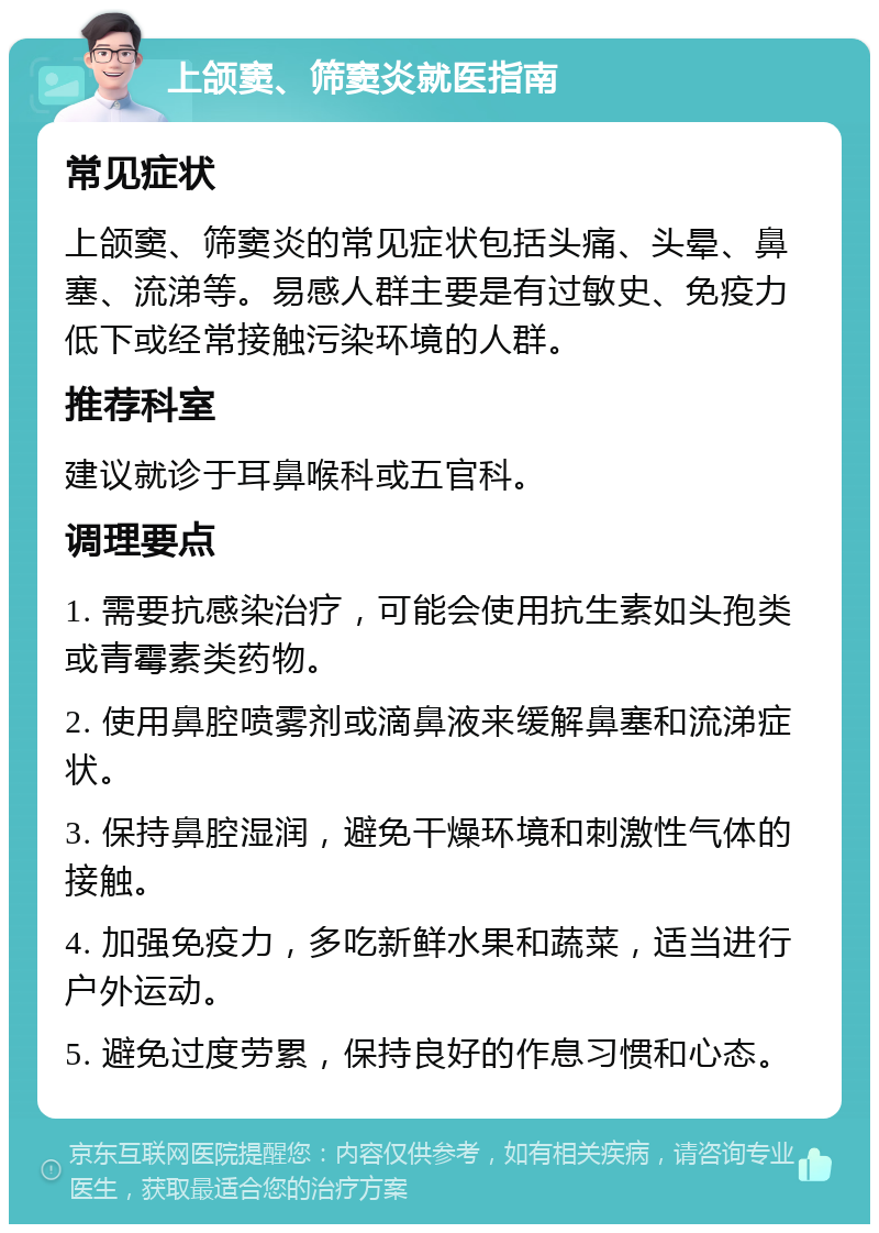 上颌窦、筛窦炎就医指南 常见症状 上颌窦、筛窦炎的常见症状包括头痛、头晕、鼻塞、流涕等。易感人群主要是有过敏史、免疫力低下或经常接触污染环境的人群。 推荐科室 建议就诊于耳鼻喉科或五官科。 调理要点 1. 需要抗感染治疗，可能会使用抗生素如头孢类或青霉素类药物。 2. 使用鼻腔喷雾剂或滴鼻液来缓解鼻塞和流涕症状。 3. 保持鼻腔湿润，避免干燥环境和刺激性气体的接触。 4. 加强免疫力，多吃新鲜水果和蔬菜，适当进行户外运动。 5. 避免过度劳累，保持良好的作息习惯和心态。