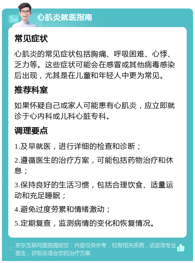 心肌炎就医指南 常见症状 心肌炎的常见症状包括胸痛、呼吸困难、心悸、乏力等。这些症状可能会在感冒或其他病毒感染后出现，尤其是在儿童和年轻人中更为常见。 推荐科室 如果怀疑自己或家人可能患有心肌炎，应立即就诊于心内科或儿科心脏专科。 调理要点 1.及早就医，进行详细的检查和诊断； 2.遵循医生的治疗方案，可能包括药物治疗和休息； 3.保持良好的生活习惯，包括合理饮食、适量运动和充足睡眠； 4.避免过度劳累和情绪激动； 5.定期复查，监测病情的变化和恢复情况。