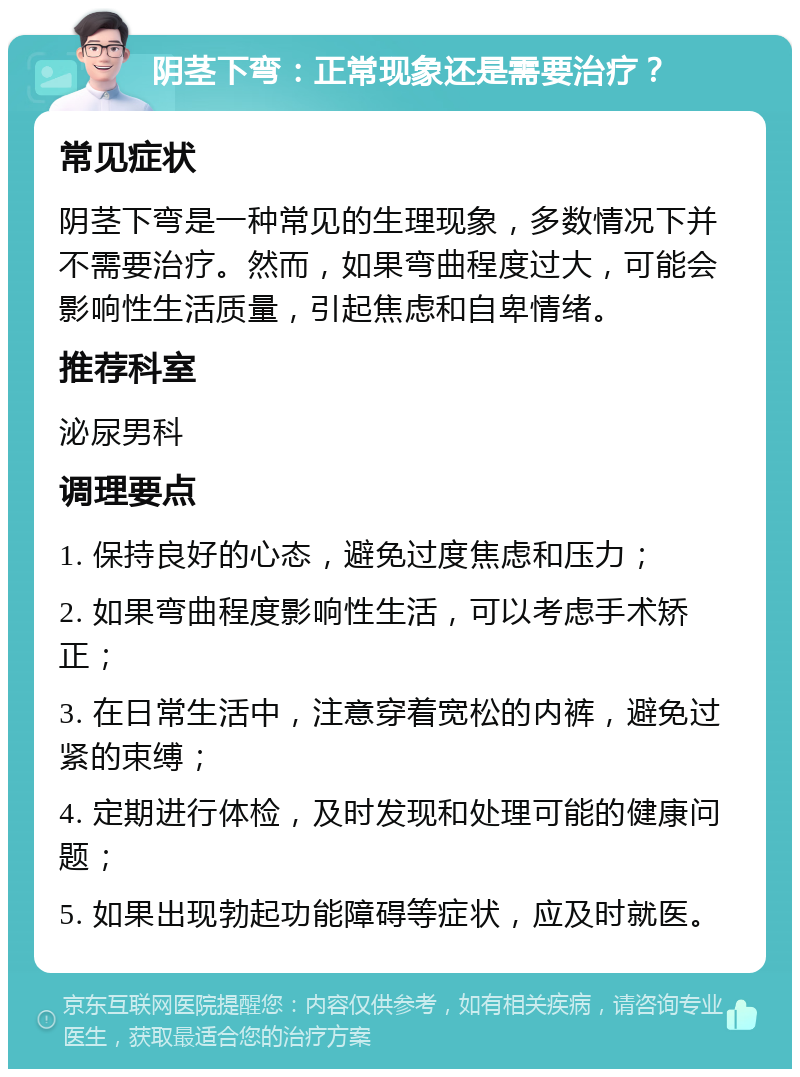 阴茎下弯：正常现象还是需要治疗？ 常见症状 阴茎下弯是一种常见的生理现象，多数情况下并不需要治疗。然而，如果弯曲程度过大，可能会影响性生活质量，引起焦虑和自卑情绪。 推荐科室 泌尿男科 调理要点 1. 保持良好的心态，避免过度焦虑和压力； 2. 如果弯曲程度影响性生活，可以考虑手术矫正； 3. 在日常生活中，注意穿着宽松的内裤，避免过紧的束缚； 4. 定期进行体检，及时发现和处理可能的健康问题； 5. 如果出现勃起功能障碍等症状，应及时就医。