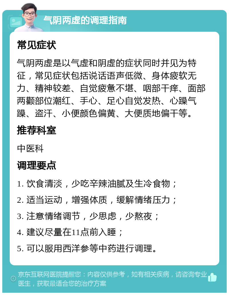 气阴两虚的调理指南 常见症状 气阴两虚是以气虚和阴虚的症状同时并见为特征，常见症状包括说话语声低微、身体疲软无力、精神较差、自觉疲惫不堪、咽部干痒、面部两颧部位潮红、手心、足心自觉发热、心躁气躁、盗汗、小便颜色偏黄、大便质地偏干等。 推荐科室 中医科 调理要点 1. 饮食清淡，少吃辛辣油腻及生冷食物； 2. 适当运动，增强体质，缓解情绪压力； 3. 注意情绪调节，少思虑，少熬夜； 4. 建议尽量在11点前入睡； 5. 可以服用西洋参等中药进行调理。