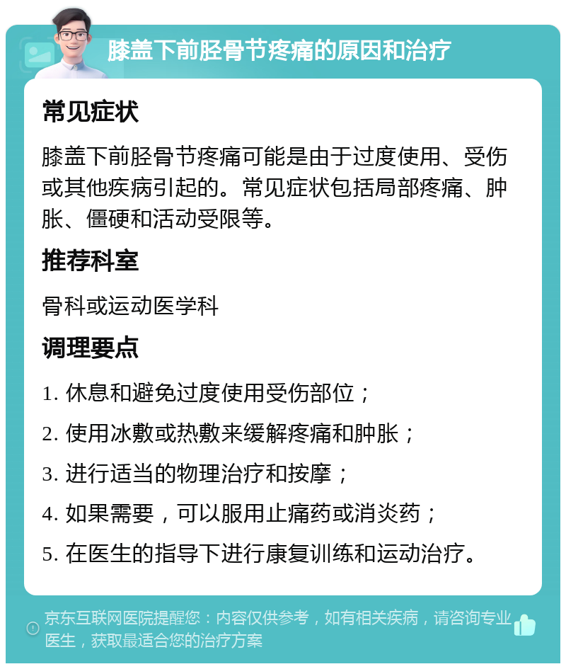 膝盖下前胫骨节疼痛的原因和治疗 常见症状 膝盖下前胫骨节疼痛可能是由于过度使用、受伤或其他疾病引起的。常见症状包括局部疼痛、肿胀、僵硬和活动受限等。 推荐科室 骨科或运动医学科 调理要点 1. 休息和避免过度使用受伤部位； 2. 使用冰敷或热敷来缓解疼痛和肿胀； 3. 进行适当的物理治疗和按摩； 4. 如果需要，可以服用止痛药或消炎药； 5. 在医生的指导下进行康复训练和运动治疗。