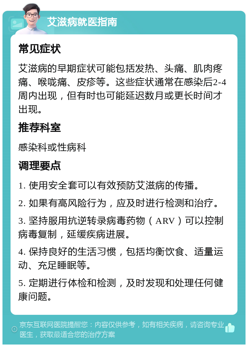 艾滋病就医指南 常见症状 艾滋病的早期症状可能包括发热、头痛、肌肉疼痛、喉咙痛、皮疹等。这些症状通常在感染后2-4周内出现，但有时也可能延迟数月或更长时间才出现。 推荐科室 感染科或性病科 调理要点 1. 使用安全套可以有效预防艾滋病的传播。 2. 如果有高风险行为，应及时进行检测和治疗。 3. 坚持服用抗逆转录病毒药物（ARV）可以控制病毒复制，延缓疾病进展。 4. 保持良好的生活习惯，包括均衡饮食、适量运动、充足睡眠等。 5. 定期进行体检和检测，及时发现和处理任何健康问题。