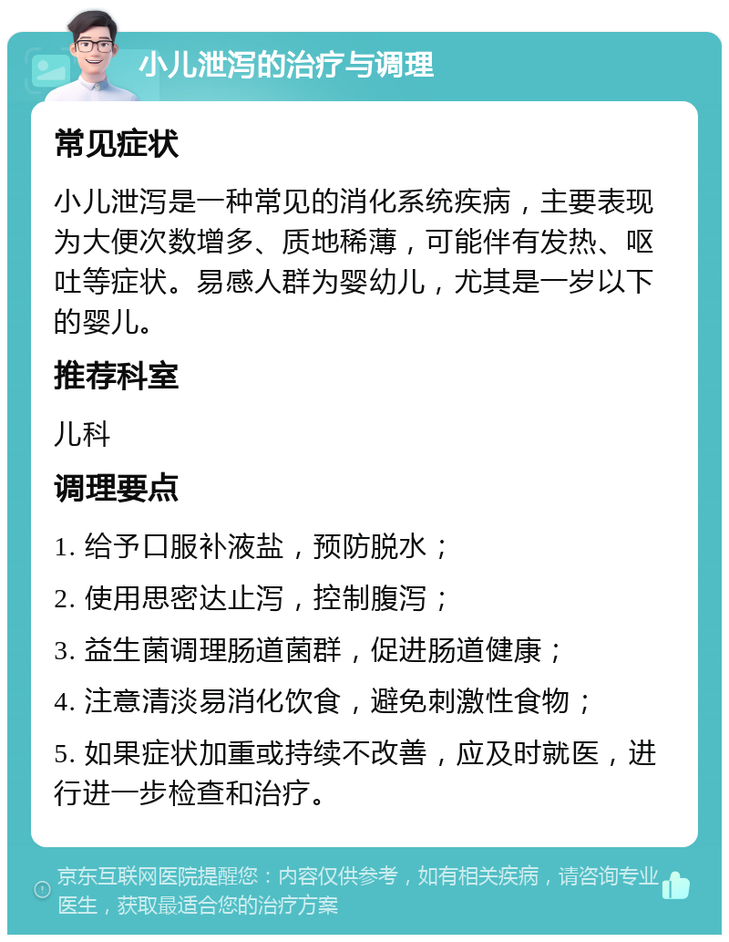 小儿泄泻的治疗与调理 常见症状 小儿泄泻是一种常见的消化系统疾病，主要表现为大便次数增多、质地稀薄，可能伴有发热、呕吐等症状。易感人群为婴幼儿，尤其是一岁以下的婴儿。 推荐科室 儿科 调理要点 1. 给予口服补液盐，预防脱水； 2. 使用思密达止泻，控制腹泻； 3. 益生菌调理肠道菌群，促进肠道健康； 4. 注意清淡易消化饮食，避免刺激性食物； 5. 如果症状加重或持续不改善，应及时就医，进行进一步检查和治疗。