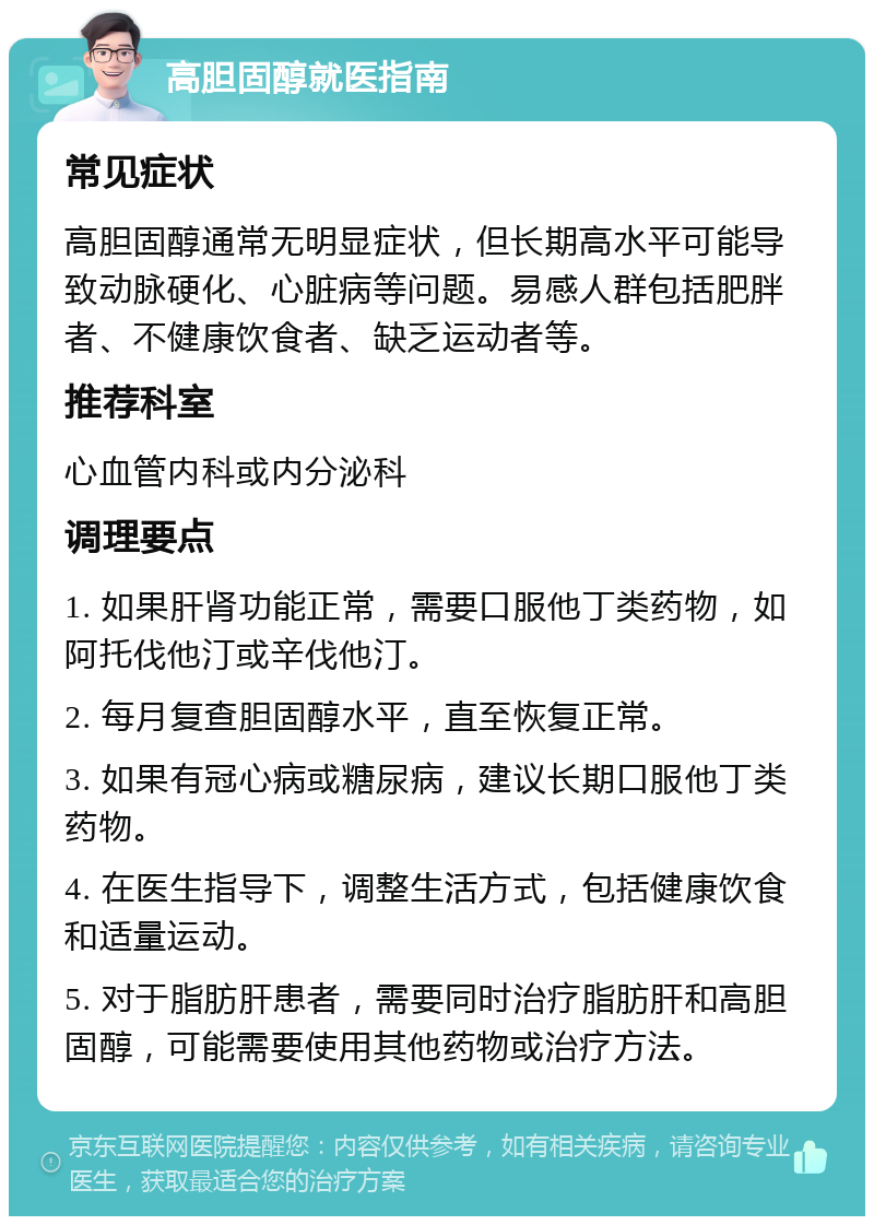 高胆固醇就医指南 常见症状 高胆固醇通常无明显症状，但长期高水平可能导致动脉硬化、心脏病等问题。易感人群包括肥胖者、不健康饮食者、缺乏运动者等。 推荐科室 心血管内科或内分泌科 调理要点 1. 如果肝肾功能正常，需要口服他丁类药物，如阿托伐他汀或辛伐他汀。 2. 每月复查胆固醇水平，直至恢复正常。 3. 如果有冠心病或糖尿病，建议长期口服他丁类药物。 4. 在医生指导下，调整生活方式，包括健康饮食和适量运动。 5. 对于脂肪肝患者，需要同时治疗脂肪肝和高胆固醇，可能需要使用其他药物或治疗方法。