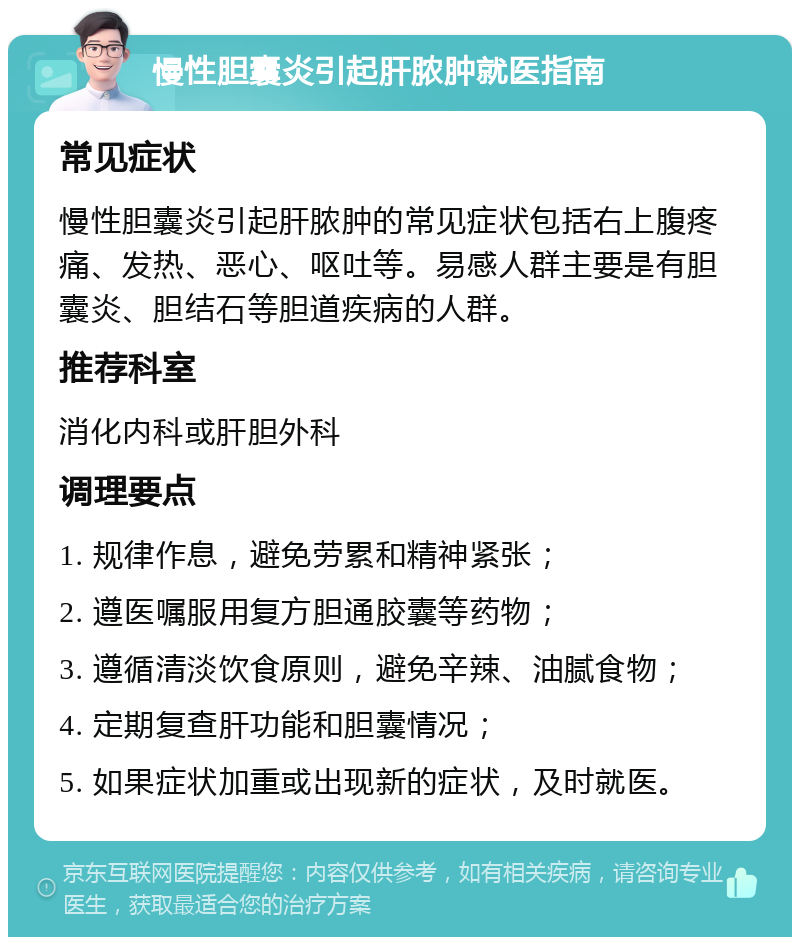 慢性胆囊炎引起肝脓肿就医指南 常见症状 慢性胆囊炎引起肝脓肿的常见症状包括右上腹疼痛、发热、恶心、呕吐等。易感人群主要是有胆囊炎、胆结石等胆道疾病的人群。 推荐科室 消化内科或肝胆外科 调理要点 1. 规律作息，避免劳累和精神紧张； 2. 遵医嘱服用复方胆通胶囊等药物； 3. 遵循清淡饮食原则，避免辛辣、油腻食物； 4. 定期复查肝功能和胆囊情况； 5. 如果症状加重或出现新的症状，及时就医。