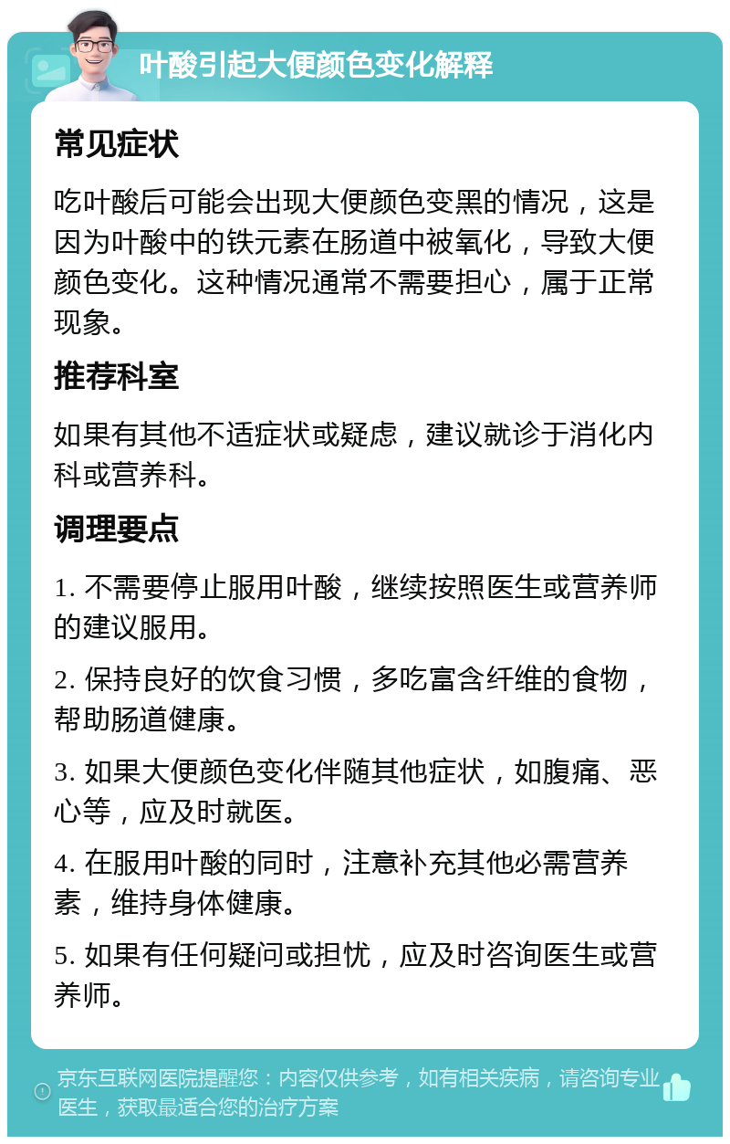 叶酸引起大便颜色变化解释 常见症状 吃叶酸后可能会出现大便颜色变黑的情况，这是因为叶酸中的铁元素在肠道中被氧化，导致大便颜色变化。这种情况通常不需要担心，属于正常现象。 推荐科室 如果有其他不适症状或疑虑，建议就诊于消化内科或营养科。 调理要点 1. 不需要停止服用叶酸，继续按照医生或营养师的建议服用。 2. 保持良好的饮食习惯，多吃富含纤维的食物，帮助肠道健康。 3. 如果大便颜色变化伴随其他症状，如腹痛、恶心等，应及时就医。 4. 在服用叶酸的同时，注意补充其他必需营养素，维持身体健康。 5. 如果有任何疑问或担忧，应及时咨询医生或营养师。