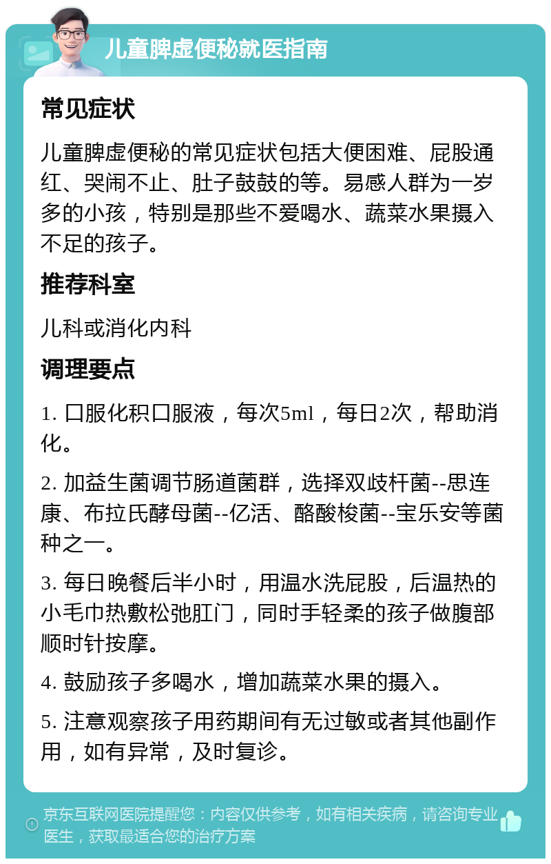 儿童脾虚便秘就医指南 常见症状 儿童脾虚便秘的常见症状包括大便困难、屁股通红、哭闹不止、肚子鼓鼓的等。易感人群为一岁多的小孩，特别是那些不爱喝水、蔬菜水果摄入不足的孩子。 推荐科室 儿科或消化内科 调理要点 1. 口服化积口服液，每次5ml，每日2次，帮助消化。 2. 加益生菌调节肠道菌群，选择双歧杆菌--思连康、布拉氏酵母菌--亿活、酪酸梭菌--宝乐安等菌种之一。 3. 每日晚餐后半小时，用温水洗屁股，后温热的小毛巾热敷松弛肛门，同时手轻柔的孩子做腹部顺时针按摩。 4. 鼓励孩子多喝水，增加蔬菜水果的摄入。 5. 注意观察孩子用药期间有无过敏或者其他副作用，如有异常，及时复诊。