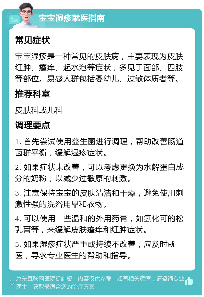 宝宝湿疹就医指南 常见症状 宝宝湿疹是一种常见的皮肤病，主要表现为皮肤红肿、瘙痒、起水泡等症状，多见于面部、四肢等部位。易感人群包括婴幼儿、过敏体质者等。 推荐科室 皮肤科或儿科 调理要点 1. 首先尝试使用益生菌进行调理，帮助改善肠道菌群平衡，缓解湿疹症状。 2. 如果症状未改善，可以考虑更换为水解蛋白成分的奶粉，以减少过敏原的刺激。 3. 注意保持宝宝的皮肤清洁和干燥，避免使用刺激性强的洗浴用品和衣物。 4. 可以使用一些温和的外用药膏，如氢化可的松乳膏等，来缓解皮肤瘙痒和红肿症状。 5. 如果湿疹症状严重或持续不改善，应及时就医，寻求专业医生的帮助和指导。