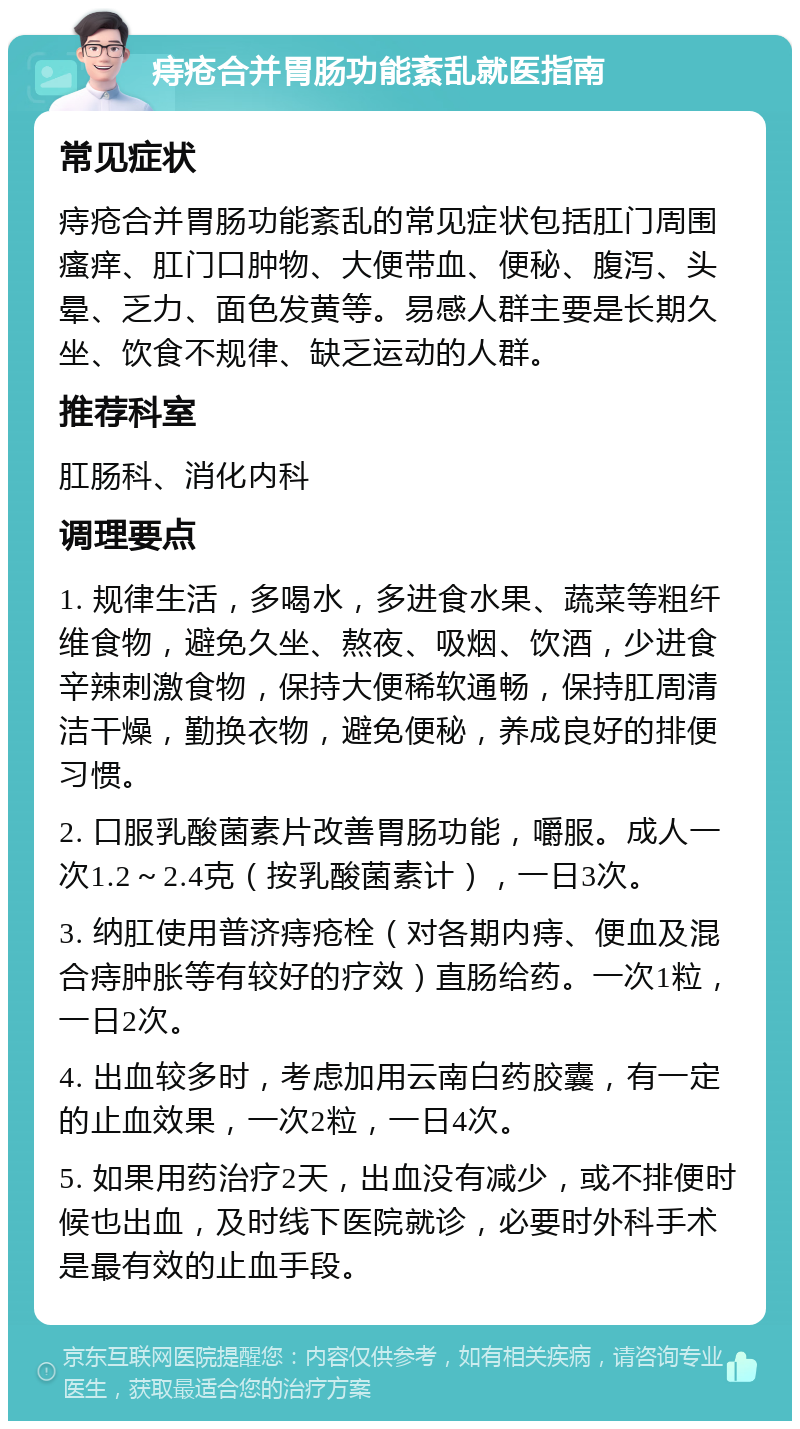 痔疮合并胃肠功能紊乱就医指南 常见症状 痔疮合并胃肠功能紊乱的常见症状包括肛门周围瘙痒、肛门口肿物、大便带血、便秘、腹泻、头晕、乏力、面色发黄等。易感人群主要是长期久坐、饮食不规律、缺乏运动的人群。 推荐科室 肛肠科、消化内科 调理要点 1. 规律生活，多喝水，多进食水果、蔬菜等粗纤维食物，避免久坐、熬夜、吸烟、饮酒，少进食辛辣刺激食物，保持大便稀软通畅，保持肛周清洁干燥，勤换衣物，避免便秘，养成良好的排便习惯。 2. 口服乳酸菌素片改善胃肠功能，嚼服。成人一次1.2～2.4克（按乳酸菌素计），一日3次。 3. 纳肛使用普济痔疮栓（对各期内痔、便血及混合痔肿胀等有较好的疗效）直肠给药。一次1粒，一日2次。 4. 出血较多时，考虑加用云南白药胶囊，有一定的止血效果，一次2粒，一日4次。 5. 如果用药治疗2天，出血没有减少，或不排便时候也出血，及时线下医院就诊，必要时外科手术是最有效的止血手段。