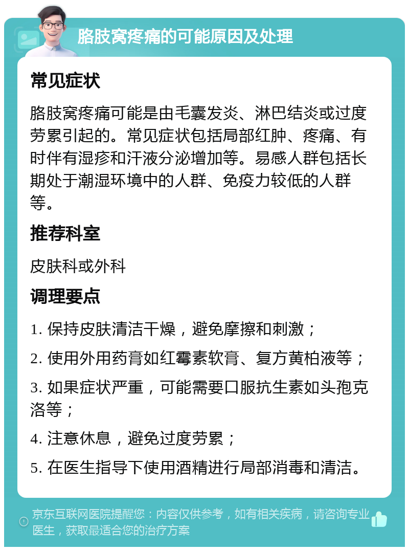 胳肢窝疼痛的可能原因及处理 常见症状 胳肢窝疼痛可能是由毛囊发炎、淋巴结炎或过度劳累引起的。常见症状包括局部红肿、疼痛、有时伴有湿疹和汗液分泌增加等。易感人群包括长期处于潮湿环境中的人群、免疫力较低的人群等。 推荐科室 皮肤科或外科 调理要点 1. 保持皮肤清洁干燥，避免摩擦和刺激； 2. 使用外用药膏如红霉素软膏、复方黄柏液等； 3. 如果症状严重，可能需要口服抗生素如头孢克洛等； 4. 注意休息，避免过度劳累； 5. 在医生指导下使用酒精进行局部消毒和清洁。