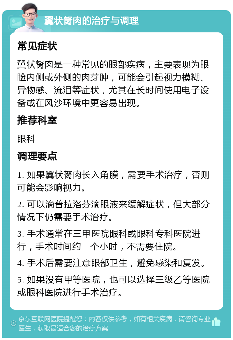 翼状胬肉的治疗与调理 常见症状 翼状胬肉是一种常见的眼部疾病，主要表现为眼睑内侧或外侧的肉芽肿，可能会引起视力模糊、异物感、流泪等症状，尤其在长时间使用电子设备或在风沙环境中更容易出现。 推荐科室 眼科 调理要点 1. 如果翼状胬肉长入角膜，需要手术治疗，否则可能会影响视力。 2. 可以滴普拉洛芬滴眼液来缓解症状，但大部分情况下仍需要手术治疗。 3. 手术通常在三甲医院眼科或眼科专科医院进行，手术时间约一个小时，不需要住院。 4. 手术后需要注意眼部卫生，避免感染和复发。 5. 如果没有甲等医院，也可以选择三级乙等医院或眼科医院进行手术治疗。