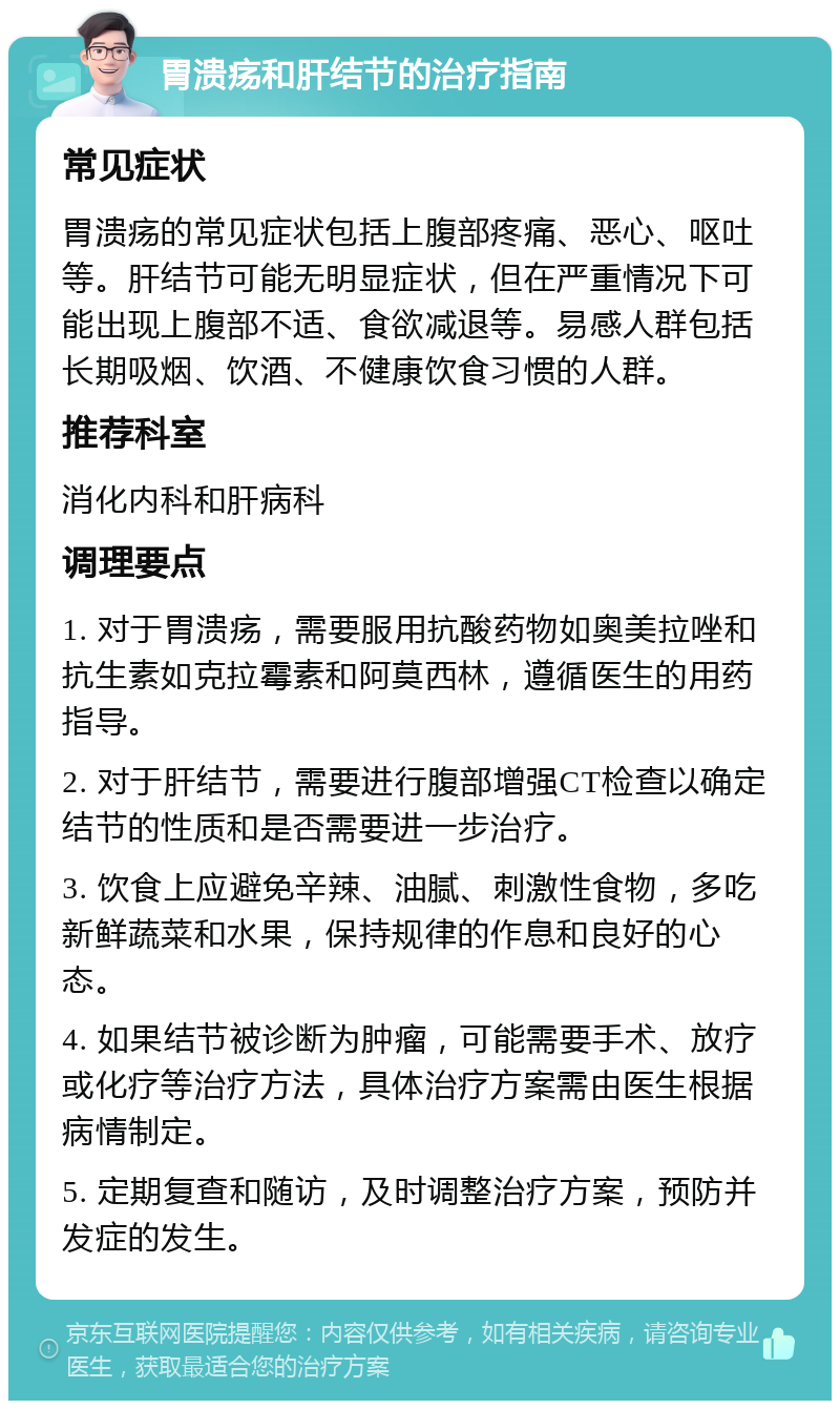 胃溃疡和肝结节的治疗指南 常见症状 胃溃疡的常见症状包括上腹部疼痛、恶心、呕吐等。肝结节可能无明显症状，但在严重情况下可能出现上腹部不适、食欲减退等。易感人群包括长期吸烟、饮酒、不健康饮食习惯的人群。 推荐科室 消化内科和肝病科 调理要点 1. 对于胃溃疡，需要服用抗酸药物如奥美拉唑和抗生素如克拉霉素和阿莫西林，遵循医生的用药指导。 2. 对于肝结节，需要进行腹部增强CT检查以确定结节的性质和是否需要进一步治疗。 3. 饮食上应避免辛辣、油腻、刺激性食物，多吃新鲜蔬菜和水果，保持规律的作息和良好的心态。 4. 如果结节被诊断为肿瘤，可能需要手术、放疗或化疗等治疗方法，具体治疗方案需由医生根据病情制定。 5. 定期复查和随访，及时调整治疗方案，预防并发症的发生。