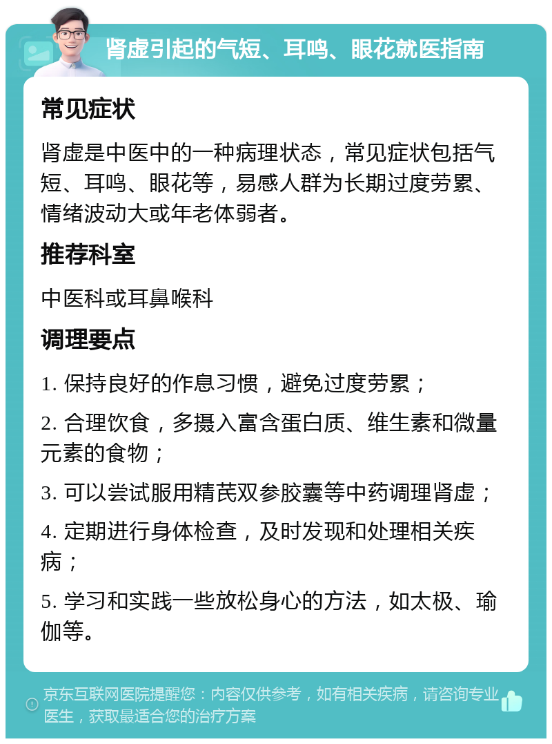 肾虚引起的气短、耳鸣、眼花就医指南 常见症状 肾虚是中医中的一种病理状态，常见症状包括气短、耳鸣、眼花等，易感人群为长期过度劳累、情绪波动大或年老体弱者。 推荐科室 中医科或耳鼻喉科 调理要点 1. 保持良好的作息习惯，避免过度劳累； 2. 合理饮食，多摄入富含蛋白质、维生素和微量元素的食物； 3. 可以尝试服用精芪双参胶囊等中药调理肾虚； 4. 定期进行身体检查，及时发现和处理相关疾病； 5. 学习和实践一些放松身心的方法，如太极、瑜伽等。