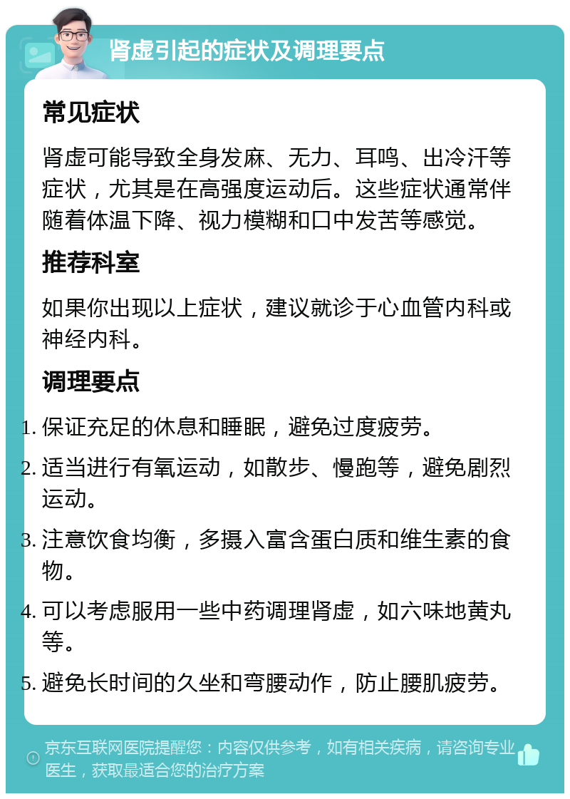 肾虚引起的症状及调理要点 常见症状 肾虚可能导致全身发麻、无力、耳鸣、出冷汗等症状，尤其是在高强度运动后。这些症状通常伴随着体温下降、视力模糊和口中发苦等感觉。 推荐科室 如果你出现以上症状，建议就诊于心血管内科或神经内科。 调理要点 保证充足的休息和睡眠，避免过度疲劳。 适当进行有氧运动，如散步、慢跑等，避免剧烈运动。 注意饮食均衡，多摄入富含蛋白质和维生素的食物。 可以考虑服用一些中药调理肾虚，如六味地黄丸等。 避免长时间的久坐和弯腰动作，防止腰肌疲劳。