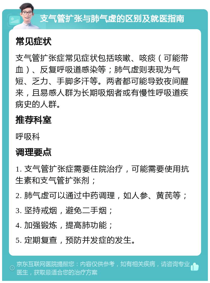 支气管扩张与肺气虚的区别及就医指南 常见症状 支气管扩张症常见症状包括咳嗽、咳痰（可能带血）、反复呼吸道感染等；肺气虚则表现为气短、乏力、手脚多汗等。两者都可能导致夜间醒来，且易感人群为长期吸烟者或有慢性呼吸道疾病史的人群。 推荐科室 呼吸科 调理要点 1. 支气管扩张症需要住院治疗，可能需要使用抗生素和支气管扩张剂； 2. 肺气虚可以通过中药调理，如人参、黄芪等； 3. 坚持戒烟，避免二手烟； 4. 加强锻炼，提高肺功能； 5. 定期复查，预防并发症的发生。