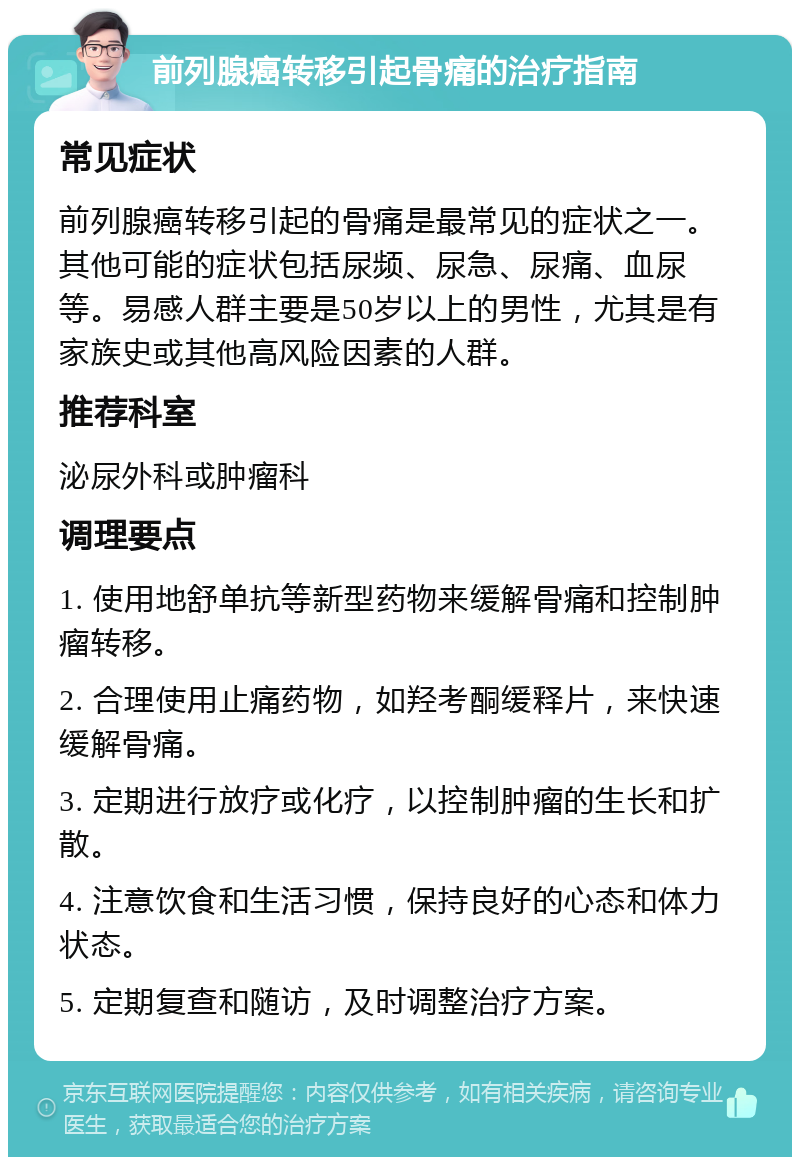 前列腺癌转移引起骨痛的治疗指南 常见症状 前列腺癌转移引起的骨痛是最常见的症状之一。其他可能的症状包括尿频、尿急、尿痛、血尿等。易感人群主要是50岁以上的男性，尤其是有家族史或其他高风险因素的人群。 推荐科室 泌尿外科或肿瘤科 调理要点 1. 使用地舒单抗等新型药物来缓解骨痛和控制肿瘤转移。 2. 合理使用止痛药物，如羟考酮缓释片，来快速缓解骨痛。 3. 定期进行放疗或化疗，以控制肿瘤的生长和扩散。 4. 注意饮食和生活习惯，保持良好的心态和体力状态。 5. 定期复查和随访，及时调整治疗方案。