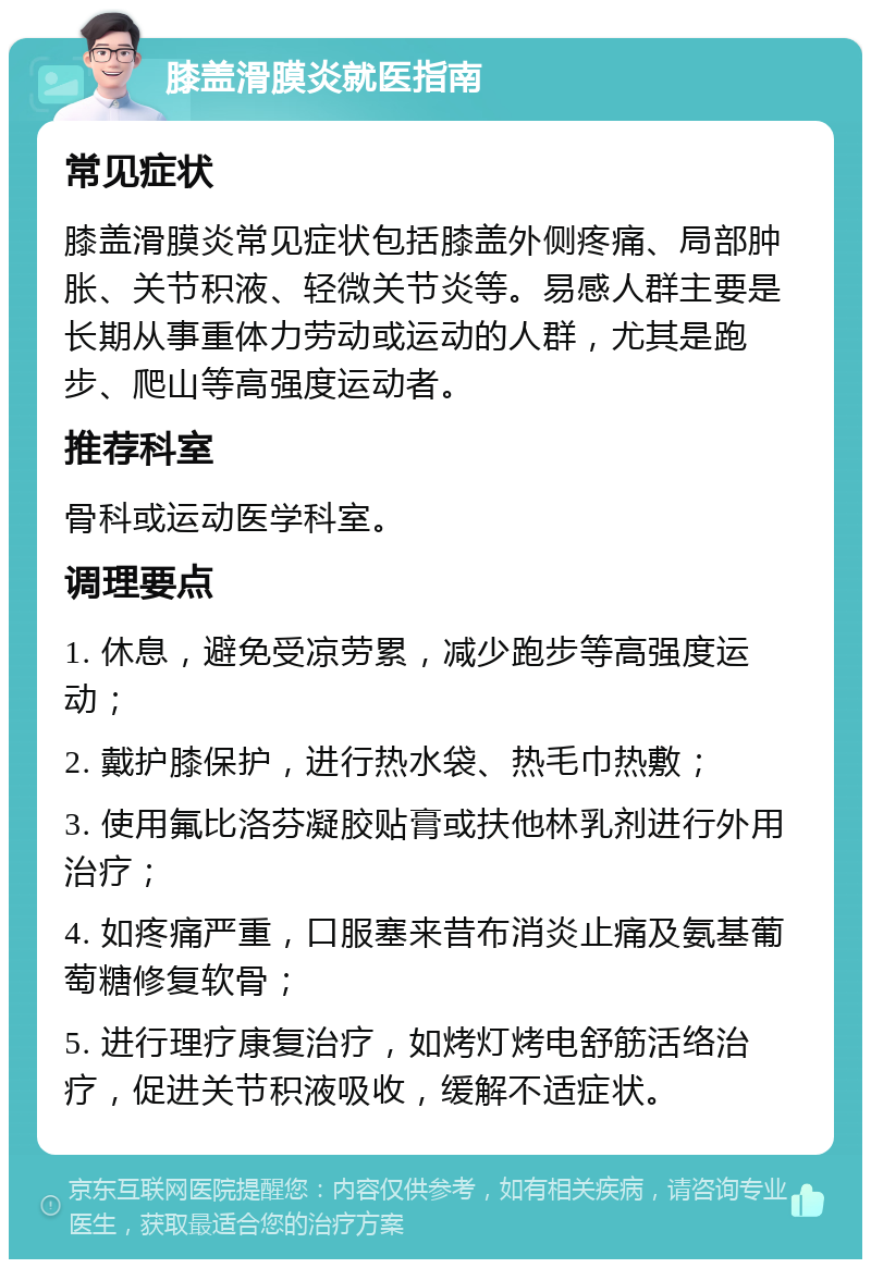 膝盖滑膜炎就医指南 常见症状 膝盖滑膜炎常见症状包括膝盖外侧疼痛、局部肿胀、关节积液、轻微关节炎等。易感人群主要是长期从事重体力劳动或运动的人群，尤其是跑步、爬山等高强度运动者。 推荐科室 骨科或运动医学科室。 调理要点 1. 休息，避免受凉劳累，减少跑步等高强度运动； 2. 戴护膝保护，进行热水袋、热毛巾热敷； 3. 使用氟比洛芬凝胶贴膏或扶他林乳剂进行外用治疗； 4. 如疼痛严重，口服塞来昔布消炎止痛及氨基葡萄糖修复软骨； 5. 进行理疗康复治疗，如烤灯烤电舒筋活络治疗，促进关节积液吸收，缓解不适症状。