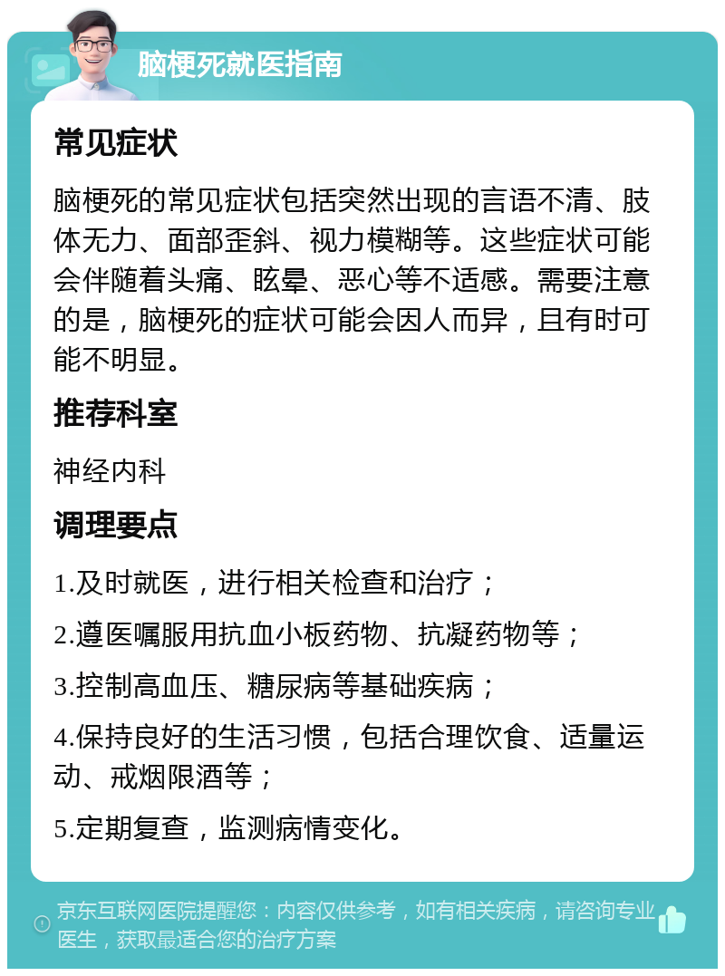 脑梗死就医指南 常见症状 脑梗死的常见症状包括突然出现的言语不清、肢体无力、面部歪斜、视力模糊等。这些症状可能会伴随着头痛、眩晕、恶心等不适感。需要注意的是，脑梗死的症状可能会因人而异，且有时可能不明显。 推荐科室 神经内科 调理要点 1.及时就医，进行相关检查和治疗； 2.遵医嘱服用抗血小板药物、抗凝药物等； 3.控制高血压、糖尿病等基础疾病； 4.保持良好的生活习惯，包括合理饮食、适量运动、戒烟限酒等； 5.定期复查，监测病情变化。