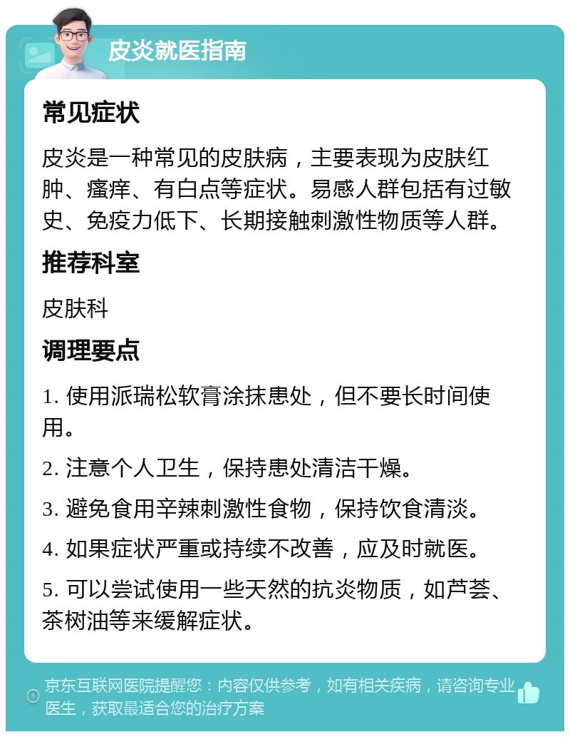 皮炎就医指南 常见症状 皮炎是一种常见的皮肤病，主要表现为皮肤红肿、瘙痒、有白点等症状。易感人群包括有过敏史、免疫力低下、长期接触刺激性物质等人群。 推荐科室 皮肤科 调理要点 1. 使用派瑞松软膏涂抹患处，但不要长时间使用。 2. 注意个人卫生，保持患处清洁干燥。 3. 避免食用辛辣刺激性食物，保持饮食清淡。 4. 如果症状严重或持续不改善，应及时就医。 5. 可以尝试使用一些天然的抗炎物质，如芦荟、茶树油等来缓解症状。