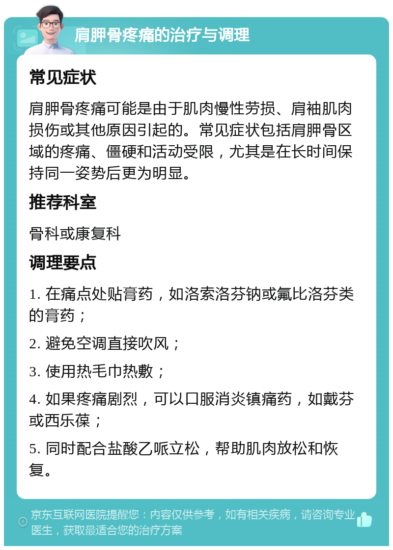 肩胛骨疼痛的治疗与调理 常见症状 肩胛骨疼痛可能是由于肌肉慢性劳损、肩袖肌肉损伤或其他原因引起的。常见症状包括肩胛骨区域的疼痛、僵硬和活动受限，尤其是在长时间保持同一姿势后更为明显。 推荐科室 骨科或康复科 调理要点 1. 在痛点处贴膏药，如洛索洛芬钠或氟比洛芬类的膏药； 2. 避免空调直接吹风； 3. 使用热毛巾热敷； 4. 如果疼痛剧烈，可以口服消炎镇痛药，如戴芬或西乐葆； 5. 同时配合盐酸乙哌立松，帮助肌肉放松和恢复。