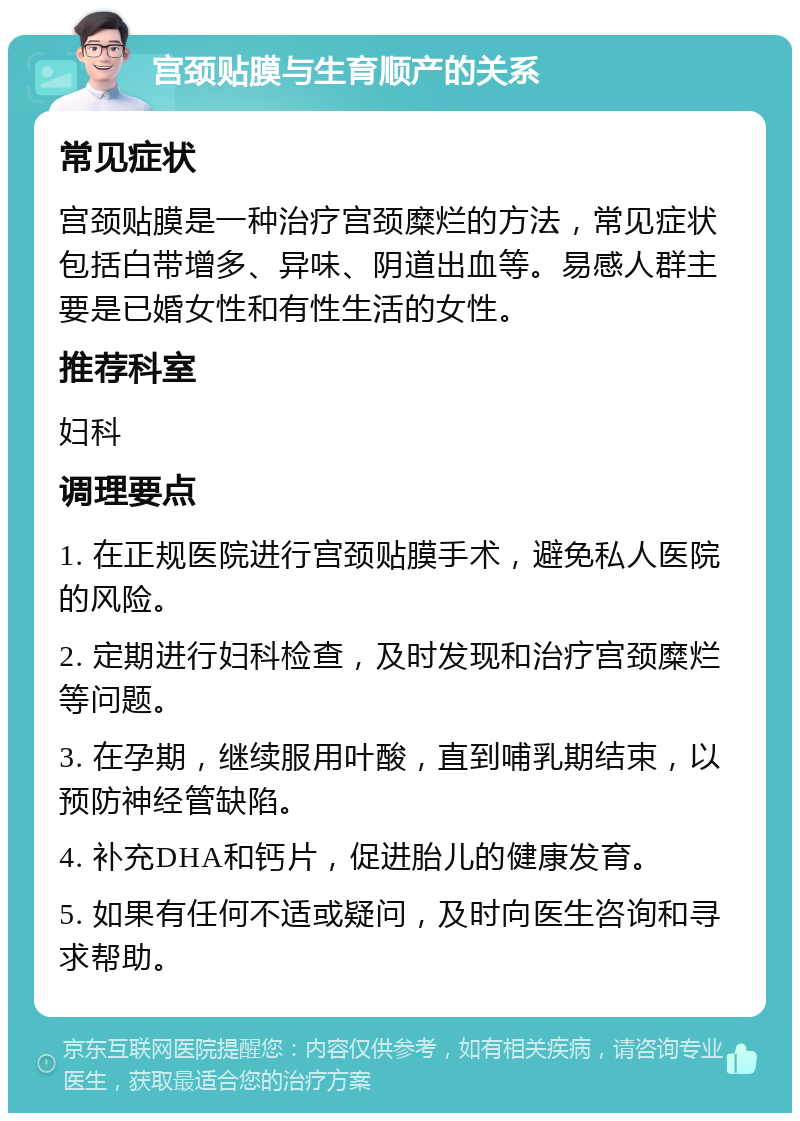 宫颈贴膜与生育顺产的关系 常见症状 宫颈贴膜是一种治疗宫颈糜烂的方法，常见症状包括白带增多、异味、阴道出血等。易感人群主要是已婚女性和有性生活的女性。 推荐科室 妇科 调理要点 1. 在正规医院进行宫颈贴膜手术，避免私人医院的风险。 2. 定期进行妇科检查，及时发现和治疗宫颈糜烂等问题。 3. 在孕期，继续服用叶酸，直到哺乳期结束，以预防神经管缺陷。 4. 补充DHA和钙片，促进胎儿的健康发育。 5. 如果有任何不适或疑问，及时向医生咨询和寻求帮助。