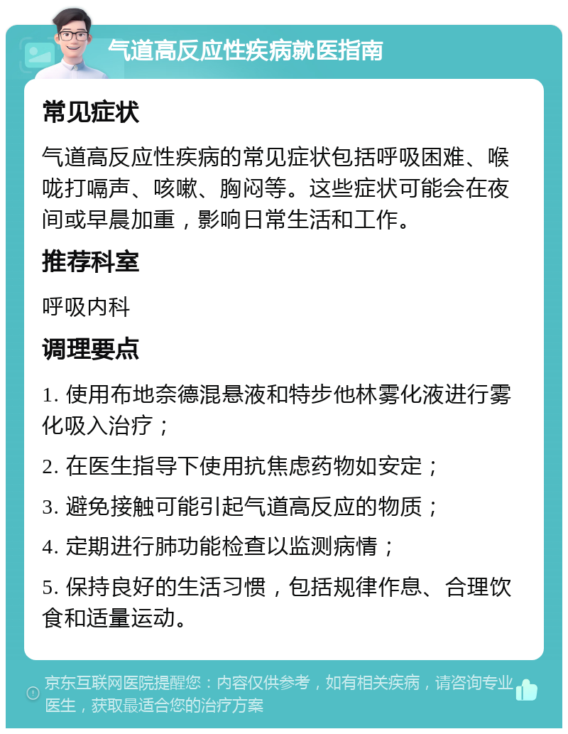 气道高反应性疾病就医指南 常见症状 气道高反应性疾病的常见症状包括呼吸困难、喉咙打嗝声、咳嗽、胸闷等。这些症状可能会在夜间或早晨加重，影响日常生活和工作。 推荐科室 呼吸内科 调理要点 1. 使用布地奈德混悬液和特步他林雾化液进行雾化吸入治疗； 2. 在医生指导下使用抗焦虑药物如安定； 3. 避免接触可能引起气道高反应的物质； 4. 定期进行肺功能检查以监测病情； 5. 保持良好的生活习惯，包括规律作息、合理饮食和适量运动。