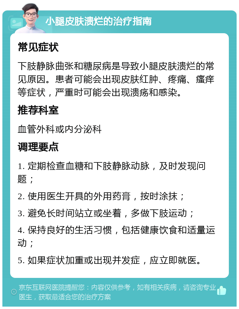 小腿皮肤溃烂的治疗指南 常见症状 下肢静脉曲张和糖尿病是导致小腿皮肤溃烂的常见原因。患者可能会出现皮肤红肿、疼痛、瘙痒等症状，严重时可能会出现溃疡和感染。 推荐科室 血管外科或内分泌科 调理要点 1. 定期检查血糖和下肢静脉动脉，及时发现问题； 2. 使用医生开具的外用药膏，按时涂抹； 3. 避免长时间站立或坐着，多做下肢运动； 4. 保持良好的生活习惯，包括健康饮食和适量运动； 5. 如果症状加重或出现并发症，应立即就医。