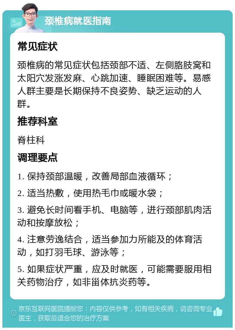 颈椎病就医指南 常见症状 颈椎病的常见症状包括颈部不适、左侧胳肢窝和太阳穴发涨发麻、心跳加速、睡眠困难等。易感人群主要是长期保持不良姿势、缺乏运动的人群。 推荐科室 脊柱科 调理要点 1. 保持颈部温暖，改善局部血液循环； 2. 适当热敷，使用热毛巾或暖水袋； 3. 避免长时间看手机、电脑等，进行颈部肌肉活动和按摩放松； 4. 注意劳逸结合，适当参加力所能及的体育活动，如打羽毛球、游泳等； 5. 如果症状严重，应及时就医，可能需要服用相关药物治疗，如非甾体抗炎药等。